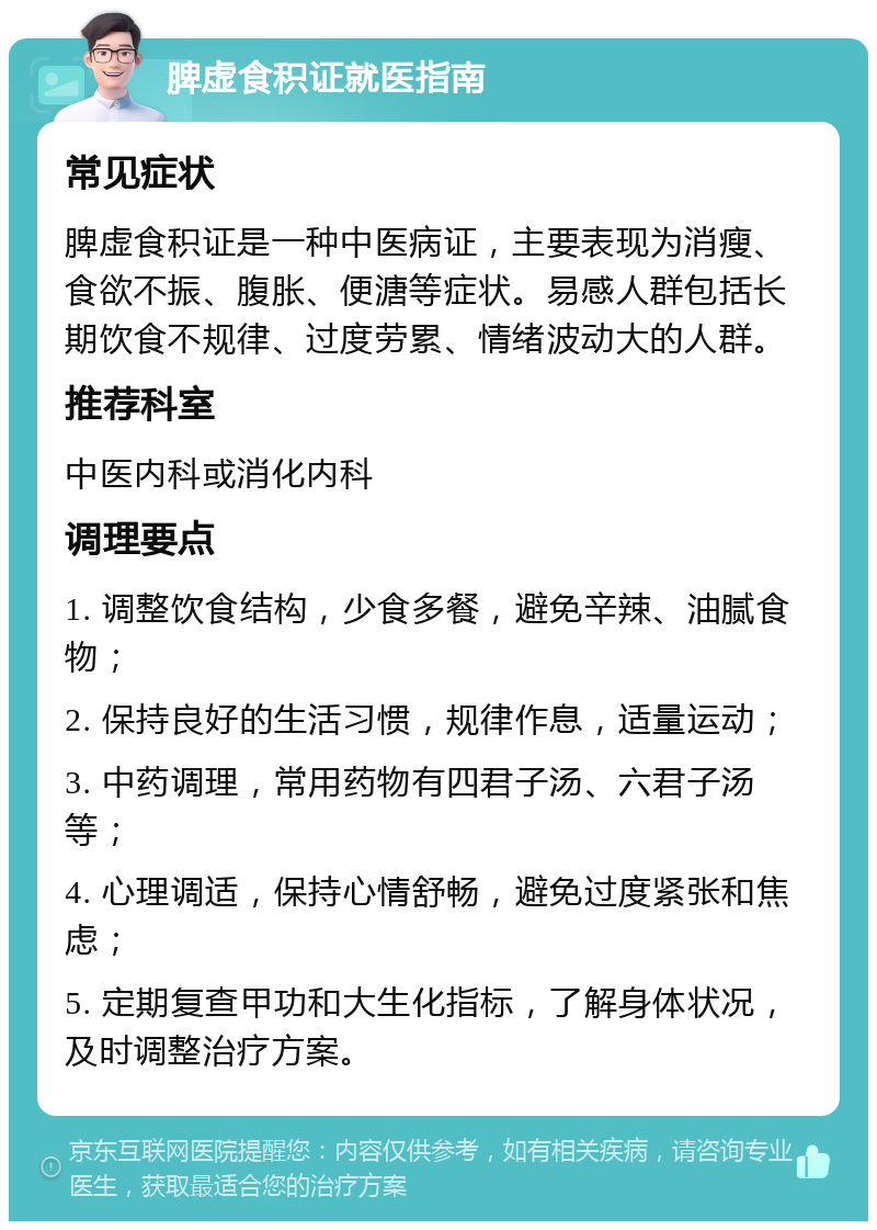 脾虚食积证就医指南 常见症状 脾虚食积证是一种中医病证，主要表现为消瘦、食欲不振、腹胀、便溏等症状。易感人群包括长期饮食不规律、过度劳累、情绪波动大的人群。 推荐科室 中医内科或消化内科 调理要点 1. 调整饮食结构，少食多餐，避免辛辣、油腻食物； 2. 保持良好的生活习惯，规律作息，适量运动； 3. 中药调理，常用药物有四君子汤、六君子汤等； 4. 心理调适，保持心情舒畅，避免过度紧张和焦虑； 5. 定期复查甲功和大生化指标，了解身体状况，及时调整治疗方案。