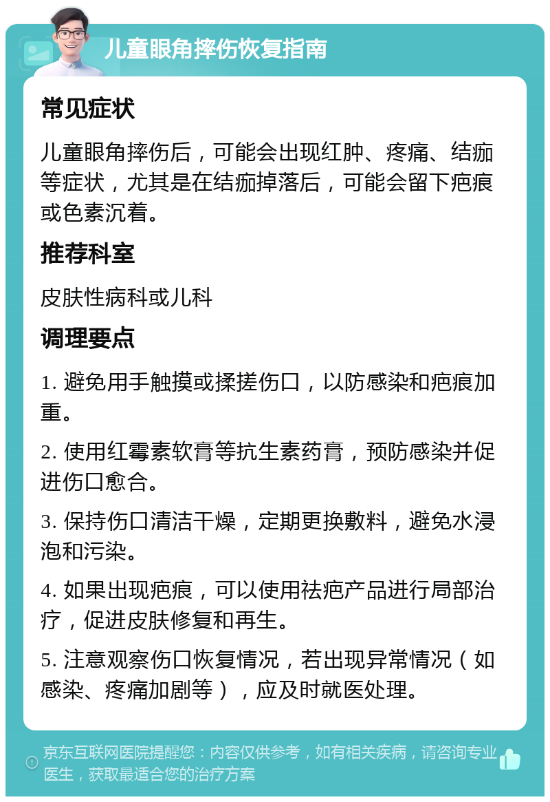 儿童眼角摔伤恢复指南 常见症状 儿童眼角摔伤后，可能会出现红肿、疼痛、结痂等症状，尤其是在结痂掉落后，可能会留下疤痕或色素沉着。 推荐科室 皮肤性病科或儿科 调理要点 1. 避免用手触摸或揉搓伤口，以防感染和疤痕加重。 2. 使用红霉素软膏等抗生素药膏，预防感染并促进伤口愈合。 3. 保持伤口清洁干燥，定期更换敷料，避免水浸泡和污染。 4. 如果出现疤痕，可以使用祛疤产品进行局部治疗，促进皮肤修复和再生。 5. 注意观察伤口恢复情况，若出现异常情况（如感染、疼痛加剧等），应及时就医处理。