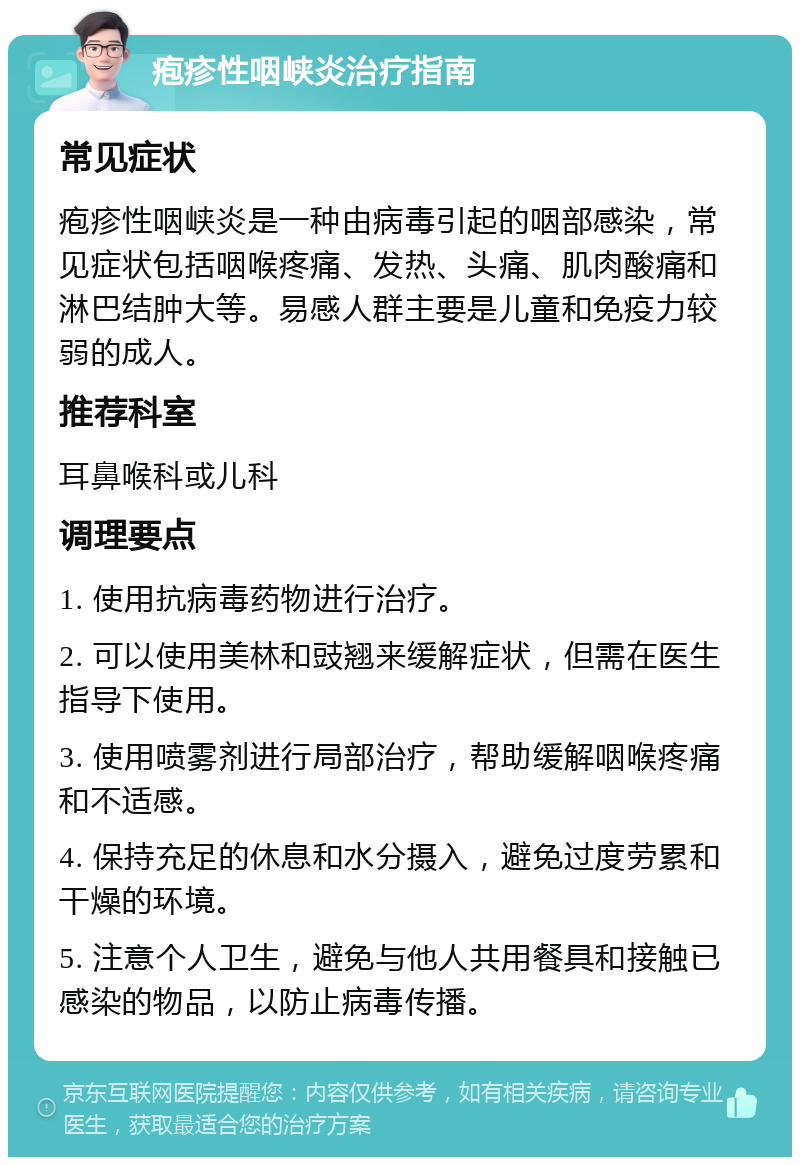 疱疹性咽峡炎治疗指南 常见症状 疱疹性咽峡炎是一种由病毒引起的咽部感染，常见症状包括咽喉疼痛、发热、头痛、肌肉酸痛和淋巴结肿大等。易感人群主要是儿童和免疫力较弱的成人。 推荐科室 耳鼻喉科或儿科 调理要点 1. 使用抗病毒药物进行治疗。 2. 可以使用美林和豉翘来缓解症状，但需在医生指导下使用。 3. 使用喷雾剂进行局部治疗，帮助缓解咽喉疼痛和不适感。 4. 保持充足的休息和水分摄入，避免过度劳累和干燥的环境。 5. 注意个人卫生，避免与他人共用餐具和接触已感染的物品，以防止病毒传播。