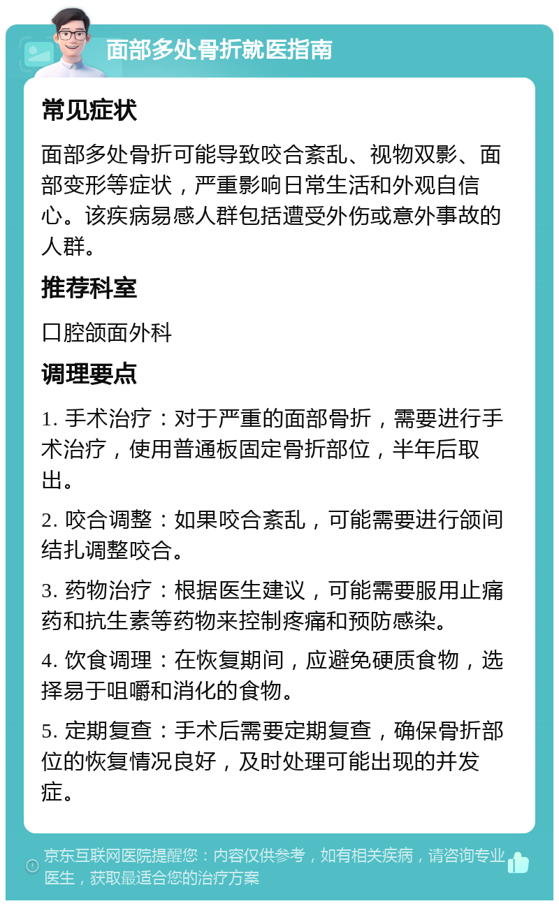 面部多处骨折就医指南 常见症状 面部多处骨折可能导致咬合紊乱、视物双影、面部变形等症状，严重影响日常生活和外观自信心。该疾病易感人群包括遭受外伤或意外事故的人群。 推荐科室 口腔颌面外科 调理要点 1. 手术治疗：对于严重的面部骨折，需要进行手术治疗，使用普通板固定骨折部位，半年后取出。 2. 咬合调整：如果咬合紊乱，可能需要进行颌间结扎调整咬合。 3. 药物治疗：根据医生建议，可能需要服用止痛药和抗生素等药物来控制疼痛和预防感染。 4. 饮食调理：在恢复期间，应避免硬质食物，选择易于咀嚼和消化的食物。 5. 定期复查：手术后需要定期复查，确保骨折部位的恢复情况良好，及时处理可能出现的并发症。