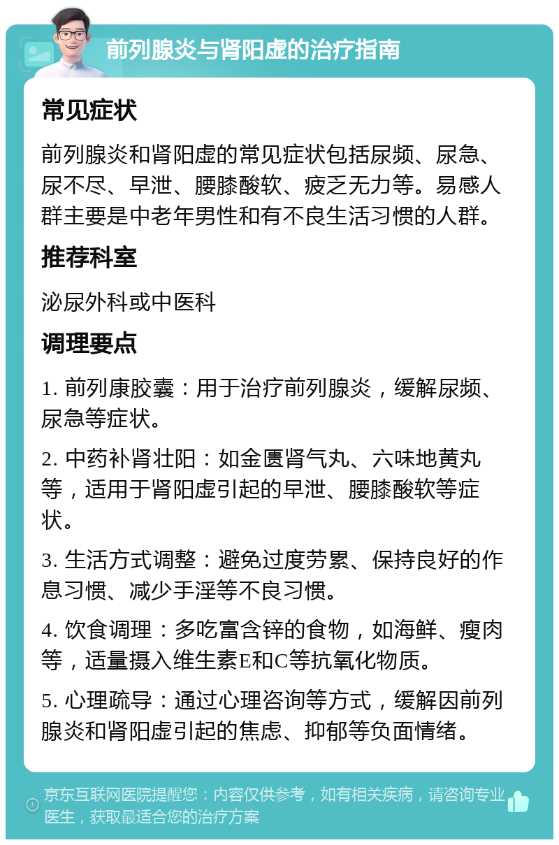 前列腺炎与肾阳虚的治疗指南 常见症状 前列腺炎和肾阳虚的常见症状包括尿频、尿急、尿不尽、早泄、腰膝酸软、疲乏无力等。易感人群主要是中老年男性和有不良生活习惯的人群。 推荐科室 泌尿外科或中医科 调理要点 1. 前列康胶囊：用于治疗前列腺炎，缓解尿频、尿急等症状。 2. 中药补肾壮阳：如金匮肾气丸、六味地黄丸等，适用于肾阳虚引起的早泄、腰膝酸软等症状。 3. 生活方式调整：避免过度劳累、保持良好的作息习惯、减少手淫等不良习惯。 4. 饮食调理：多吃富含锌的食物，如海鲜、瘦肉等，适量摄入维生素E和C等抗氧化物质。 5. 心理疏导：通过心理咨询等方式，缓解因前列腺炎和肾阳虚引起的焦虑、抑郁等负面情绪。