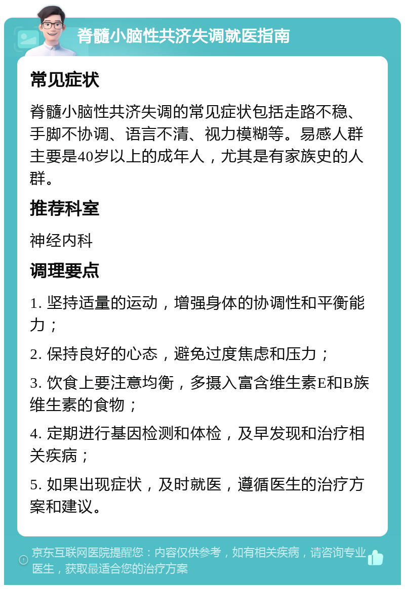 脊髓小脑性共济失调就医指南 常见症状 脊髓小脑性共济失调的常见症状包括走路不稳、手脚不协调、语言不清、视力模糊等。易感人群主要是40岁以上的成年人，尤其是有家族史的人群。 推荐科室 神经内科 调理要点 1. 坚持适量的运动，增强身体的协调性和平衡能力； 2. 保持良好的心态，避免过度焦虑和压力； 3. 饮食上要注意均衡，多摄入富含维生素E和B族维生素的食物； 4. 定期进行基因检测和体检，及早发现和治疗相关疾病； 5. 如果出现症状，及时就医，遵循医生的治疗方案和建议。