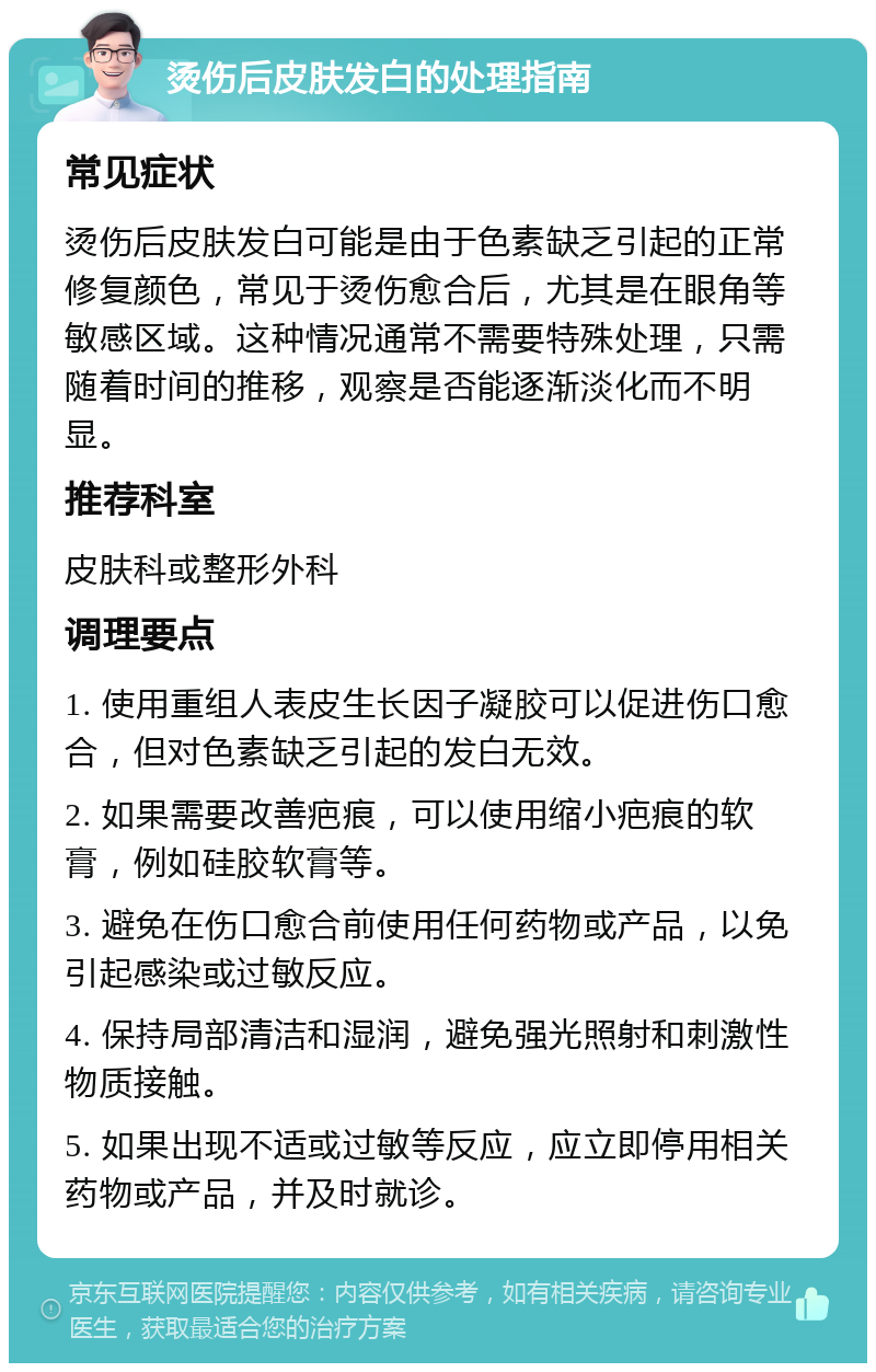 烫伤后皮肤发白的处理指南 常见症状 烫伤后皮肤发白可能是由于色素缺乏引起的正常修复颜色，常见于烫伤愈合后，尤其是在眼角等敏感区域。这种情况通常不需要特殊处理，只需随着时间的推移，观察是否能逐渐淡化而不明显。 推荐科室 皮肤科或整形外科 调理要点 1. 使用重组人表皮生长因子凝胶可以促进伤口愈合，但对色素缺乏引起的发白无效。 2. 如果需要改善疤痕，可以使用缩小疤痕的软膏，例如硅胶软膏等。 3. 避免在伤口愈合前使用任何药物或产品，以免引起感染或过敏反应。 4. 保持局部清洁和湿润，避免强光照射和刺激性物质接触。 5. 如果出现不适或过敏等反应，应立即停用相关药物或产品，并及时就诊。