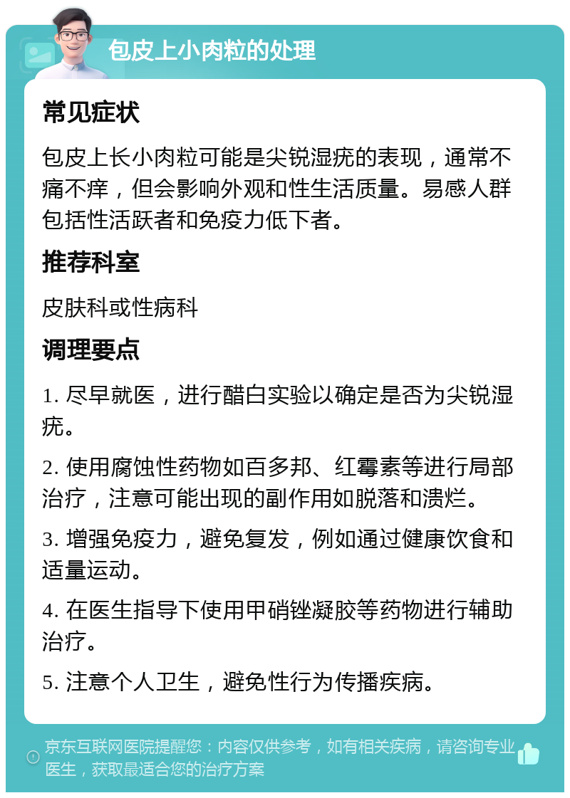 包皮上小肉粒的处理 常见症状 包皮上长小肉粒可能是尖锐湿疣的表现，通常不痛不痒，但会影响外观和性生活质量。易感人群包括性活跃者和免疫力低下者。 推荐科室 皮肤科或性病科 调理要点 1. 尽早就医，进行醋白实验以确定是否为尖锐湿疣。 2. 使用腐蚀性药物如百多邦、红霉素等进行局部治疗，注意可能出现的副作用如脱落和溃烂。 3. 增强免疫力，避免复发，例如通过健康饮食和适量运动。 4. 在医生指导下使用甲硝锉凝胶等药物进行辅助治疗。 5. 注意个人卫生，避免性行为传播疾病。