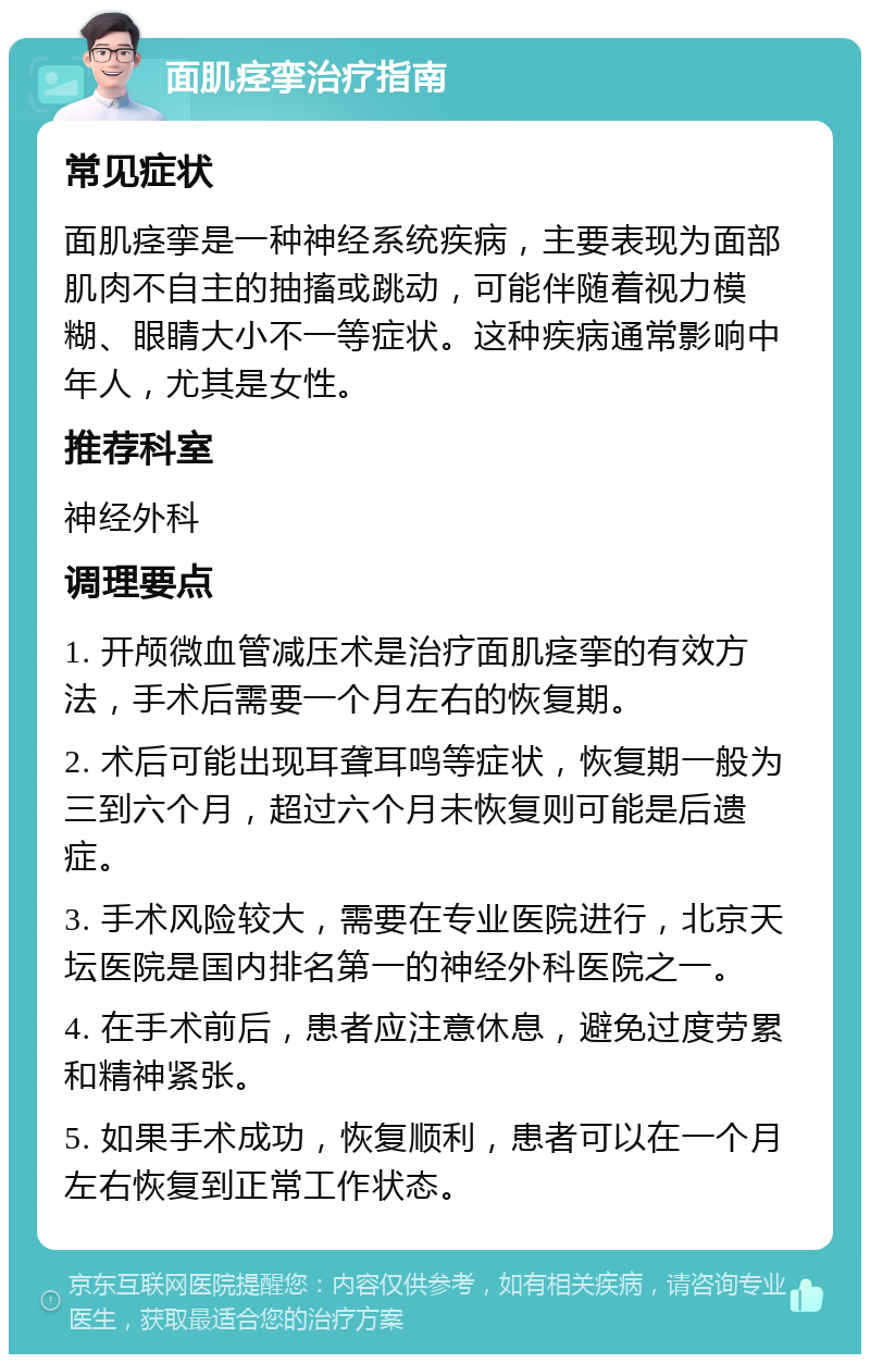 面肌痉挛治疗指南 常见症状 面肌痉挛是一种神经系统疾病，主要表现为面部肌肉不自主的抽搐或跳动，可能伴随着视力模糊、眼睛大小不一等症状。这种疾病通常影响中年人，尤其是女性。 推荐科室 神经外科 调理要点 1. 开颅微血管减压术是治疗面肌痉挛的有效方法，手术后需要一个月左右的恢复期。 2. 术后可能出现耳聋耳鸣等症状，恢复期一般为三到六个月，超过六个月未恢复则可能是后遗症。 3. 手术风险较大，需要在专业医院进行，北京天坛医院是国内排名第一的神经外科医院之一。 4. 在手术前后，患者应注意休息，避免过度劳累和精神紧张。 5. 如果手术成功，恢复顺利，患者可以在一个月左右恢复到正常工作状态。