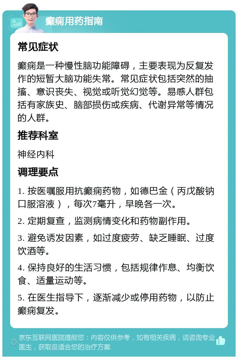 癫痫用药指南 常见症状 癫痫是一种慢性脑功能障碍，主要表现为反复发作的短暂大脑功能失常。常见症状包括突然的抽搐、意识丧失、视觉或听觉幻觉等。易感人群包括有家族史、脑部损伤或疾病、代谢异常等情况的人群。 推荐科室 神经内科 调理要点 1. 按医嘱服用抗癫痫药物，如德巴金（丙戊酸钠口服溶液），每次7毫升，早晚各一次。 2. 定期复查，监测病情变化和药物副作用。 3. 避免诱发因素，如过度疲劳、缺乏睡眠、过度饮酒等。 4. 保持良好的生活习惯，包括规律作息、均衡饮食、适量运动等。 5. 在医生指导下，逐渐减少或停用药物，以防止癫痫复发。