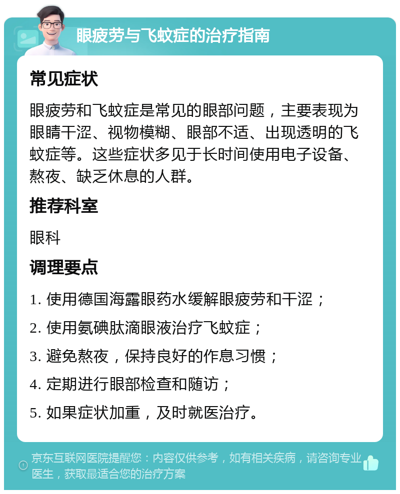 眼疲劳与飞蚊症的治疗指南 常见症状 眼疲劳和飞蚊症是常见的眼部问题，主要表现为眼睛干涩、视物模糊、眼部不适、出现透明的飞蚊症等。这些症状多见于长时间使用电子设备、熬夜、缺乏休息的人群。 推荐科室 眼科 调理要点 1. 使用德国海露眼药水缓解眼疲劳和干涩； 2. 使用氨碘肽滴眼液治疗飞蚊症； 3. 避免熬夜，保持良好的作息习惯； 4. 定期进行眼部检查和随访； 5. 如果症状加重，及时就医治疗。