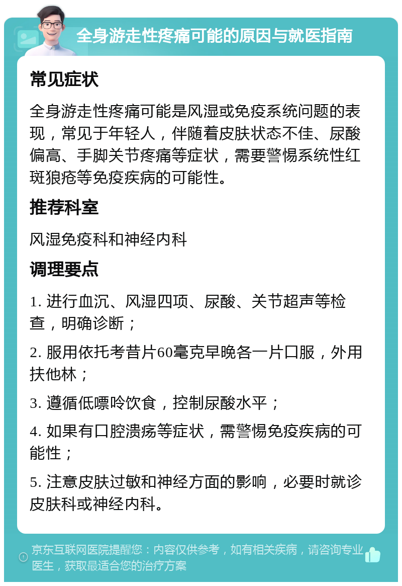 全身游走性疼痛可能的原因与就医指南 常见症状 全身游走性疼痛可能是风湿或免疫系统问题的表现，常见于年轻人，伴随着皮肤状态不佳、尿酸偏高、手脚关节疼痛等症状，需要警惕系统性红斑狼疮等免疫疾病的可能性。 推荐科室 风湿免疫科和神经内科 调理要点 1. 进行血沉、风湿四项、尿酸、关节超声等检查，明确诊断； 2. 服用依托考昔片60毫克早晚各一片口服，外用扶他林； 3. 遵循低嘌呤饮食，控制尿酸水平； 4. 如果有口腔溃疡等症状，需警惕免疫疾病的可能性； 5. 注意皮肤过敏和神经方面的影响，必要时就诊皮肤科或神经内科。