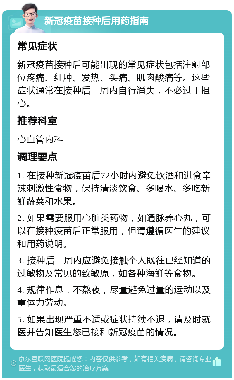 新冠疫苗接种后用药指南 常见症状 新冠疫苗接种后可能出现的常见症状包括注射部位疼痛、红肿、发热、头痛、肌肉酸痛等。这些症状通常在接种后一周内自行消失，不必过于担心。 推荐科室 心血管内科 调理要点 1. 在接种新冠疫苗后72小时内避免饮酒和进食辛辣刺激性食物，保持清淡饮食、多喝水、多吃新鲜蔬菜和水果。 2. 如果需要服用心脏类药物，如通脉养心丸，可以在接种疫苗后正常服用，但请遵循医生的建议和用药说明。 3. 接种后一周内应避免接触个人既往已经知道的过敏物及常见的致敏原，如各种海鲜等食物。 4. 规律作息，不熬夜，尽量避免过量的运动以及重体力劳动。 5. 如果出现严重不适或症状持续不退，请及时就医并告知医生您已接种新冠疫苗的情况。