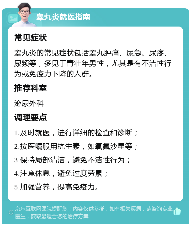 睾丸炎就医指南 常见症状 睾丸炎的常见症状包括睾丸肿痛、尿急、尿疼、尿频等，多见于青壮年男性，尤其是有不洁性行为或免疫力下降的人群。 推荐科室 泌尿外科 调理要点 1.及时就医，进行详细的检查和诊断； 2.按医嘱服用抗生素，如氧氟沙星等； 3.保持局部清洁，避免不洁性行为； 4.注意休息，避免过度劳累； 5.加强营养，提高免疫力。