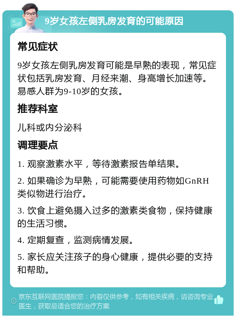 9岁女孩左侧乳房发育的可能原因 常见症状 9岁女孩左侧乳房发育可能是早熟的表现，常见症状包括乳房发育、月经来潮、身高增长加速等。易感人群为9-10岁的女孩。 推荐科室 儿科或内分泌科 调理要点 1. 观察激素水平，等待激素报告单结果。 2. 如果确诊为早熟，可能需要使用药物如GnRH类似物进行治疗。 3. 饮食上避免摄入过多的激素类食物，保持健康的生活习惯。 4. 定期复查，监测病情发展。 5. 家长应关注孩子的身心健康，提供必要的支持和帮助。