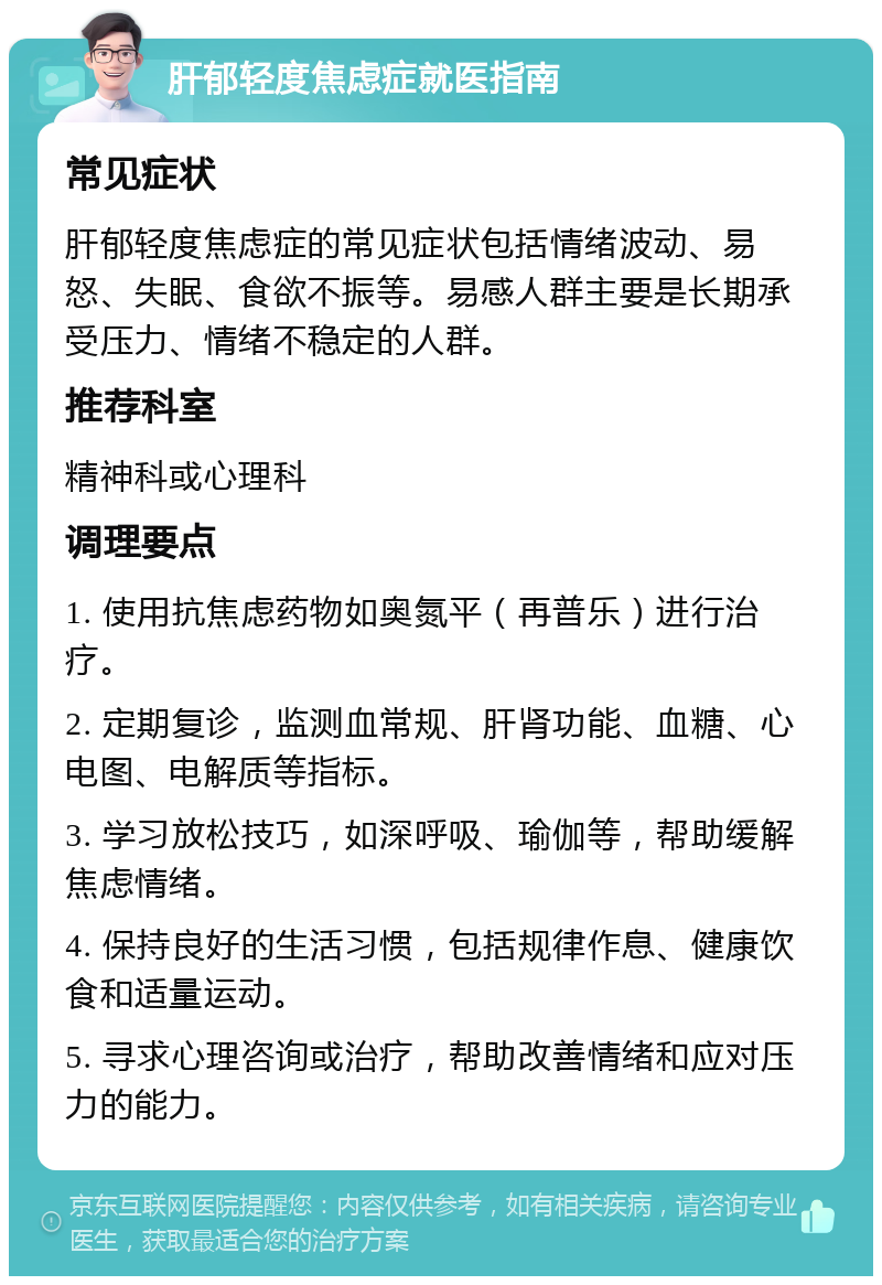 肝郁轻度焦虑症就医指南 常见症状 肝郁轻度焦虑症的常见症状包括情绪波动、易怒、失眠、食欲不振等。易感人群主要是长期承受压力、情绪不稳定的人群。 推荐科室 精神科或心理科 调理要点 1. 使用抗焦虑药物如奥氮平（再普乐）进行治疗。 2. 定期复诊，监测血常规、肝肾功能、血糖、心电图、电解质等指标。 3. 学习放松技巧，如深呼吸、瑜伽等，帮助缓解焦虑情绪。 4. 保持良好的生活习惯，包括规律作息、健康饮食和适量运动。 5. 寻求心理咨询或治疗，帮助改善情绪和应对压力的能力。