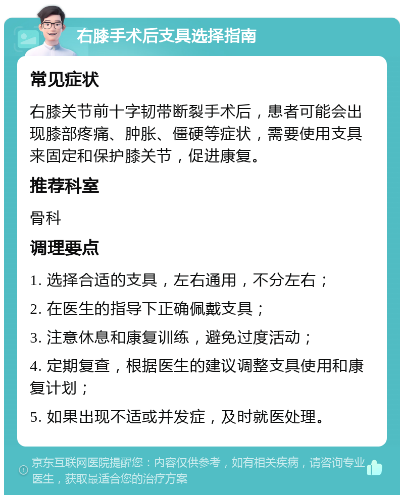 右膝手术后支具选择指南 常见症状 右膝关节前十字韧带断裂手术后，患者可能会出现膝部疼痛、肿胀、僵硬等症状，需要使用支具来固定和保护膝关节，促进康复。 推荐科室 骨科 调理要点 1. 选择合适的支具，左右通用，不分左右； 2. 在医生的指导下正确佩戴支具； 3. 注意休息和康复训练，避免过度活动； 4. 定期复查，根据医生的建议调整支具使用和康复计划； 5. 如果出现不适或并发症，及时就医处理。