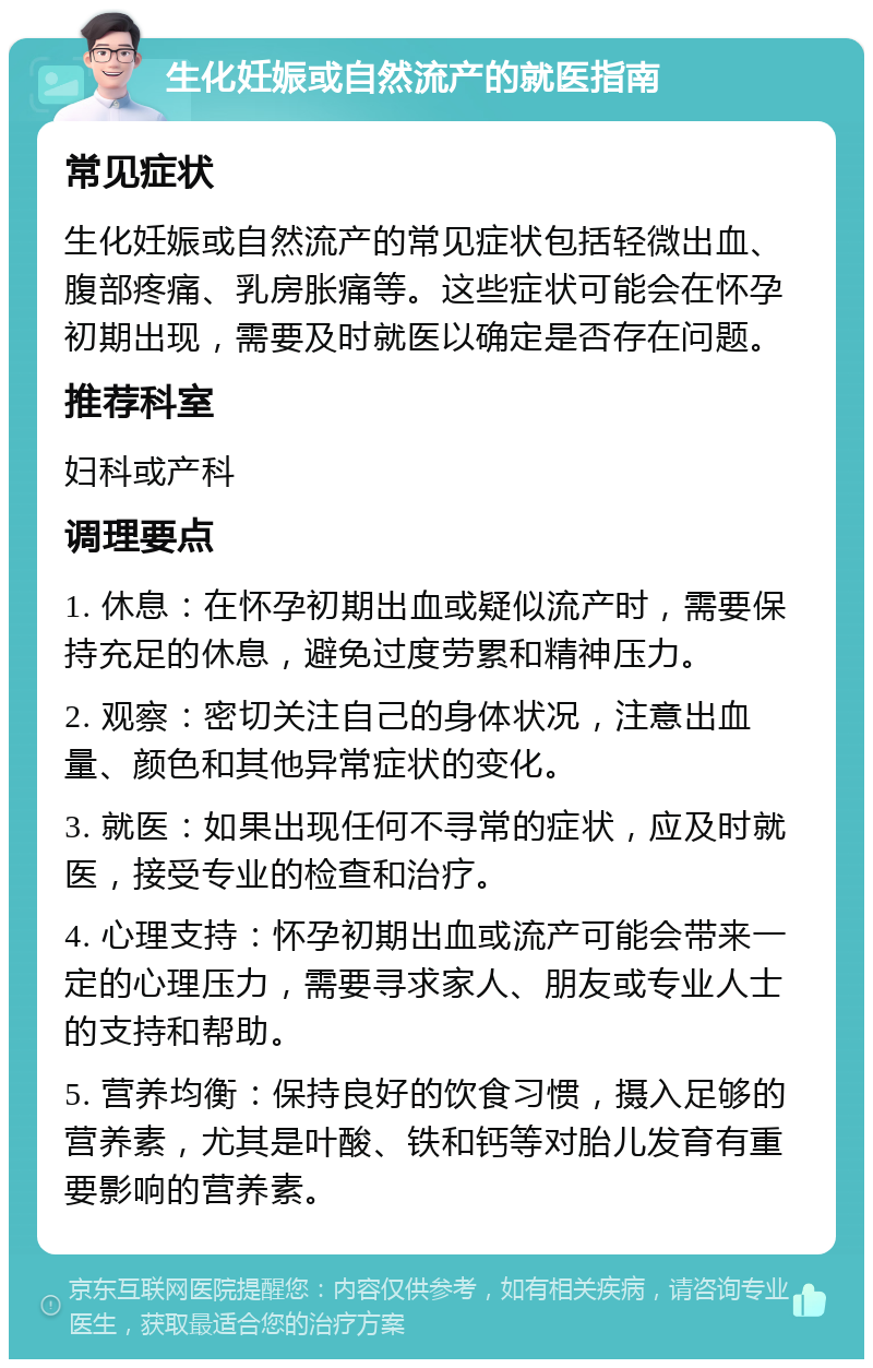 生化妊娠或自然流产的就医指南 常见症状 生化妊娠或自然流产的常见症状包括轻微出血、腹部疼痛、乳房胀痛等。这些症状可能会在怀孕初期出现，需要及时就医以确定是否存在问题。 推荐科室 妇科或产科 调理要点 1. 休息：在怀孕初期出血或疑似流产时，需要保持充足的休息，避免过度劳累和精神压力。 2. 观察：密切关注自己的身体状况，注意出血量、颜色和其他异常症状的变化。 3. 就医：如果出现任何不寻常的症状，应及时就医，接受专业的检查和治疗。 4. 心理支持：怀孕初期出血或流产可能会带来一定的心理压力，需要寻求家人、朋友或专业人士的支持和帮助。 5. 营养均衡：保持良好的饮食习惯，摄入足够的营养素，尤其是叶酸、铁和钙等对胎儿发育有重要影响的营养素。