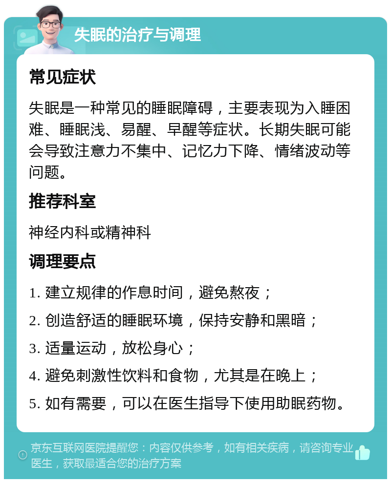 失眠的治疗与调理 常见症状 失眠是一种常见的睡眠障碍，主要表现为入睡困难、睡眠浅、易醒、早醒等症状。长期失眠可能会导致注意力不集中、记忆力下降、情绪波动等问题。 推荐科室 神经内科或精神科 调理要点 1. 建立规律的作息时间，避免熬夜； 2. 创造舒适的睡眠环境，保持安静和黑暗； 3. 适量运动，放松身心； 4. 避免刺激性饮料和食物，尤其是在晚上； 5. 如有需要，可以在医生指导下使用助眠药物。