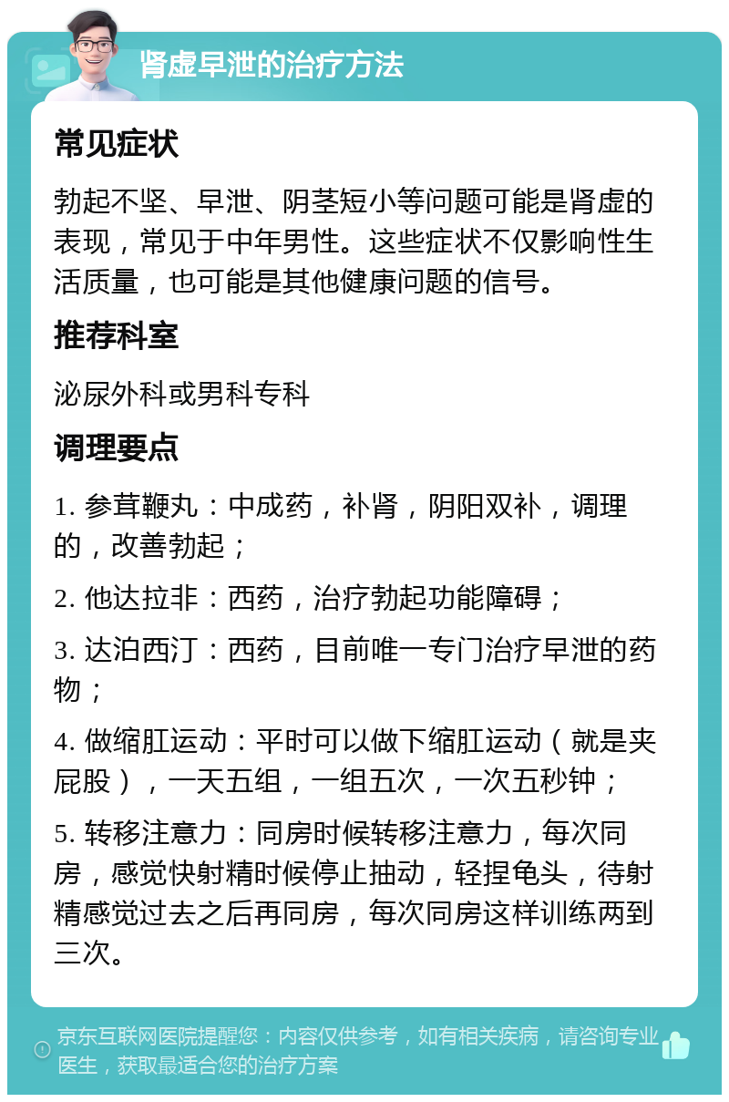 肾虚早泄的治疗方法 常见症状 勃起不坚、早泄、阴茎短小等问题可能是肾虚的表现，常见于中年男性。这些症状不仅影响性生活质量，也可能是其他健康问题的信号。 推荐科室 泌尿外科或男科专科 调理要点 1. 参茸鞭丸：中成药，补肾，阴阳双补，调理的，改善勃起； 2. 他达拉非：西药，治疗勃起功能障碍； 3. 达泊西汀：西药，目前唯一专门治疗早泄的药物； 4. 做缩肛运动：平时可以做下缩肛运动（就是夹屁股），一天五组，一组五次，一次五秒钟； 5. 转移注意力：同房时候转移注意力，每次同房，感觉快射精时候停止抽动，轻捏龟头，待射精感觉过去之后再同房，每次同房这样训练两到三次。