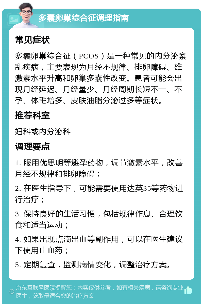 多囊卵巢综合征调理指南 常见症状 多囊卵巢综合征（PCOS）是一种常见的内分泌紊乱疾病，主要表现为月经不规律、排卵障碍、雄激素水平升高和卵巢多囊性改变。患者可能会出现月经延迟、月经量少、月经周期长短不一、不孕、体毛增多、皮肤油脂分泌过多等症状。 推荐科室 妇科或内分泌科 调理要点 1. 服用优思明等避孕药物，调节激素水平，改善月经不规律和排卵障碍； 2. 在医生指导下，可能需要使用达英35等药物进行治疗； 3. 保持良好的生活习惯，包括规律作息、合理饮食和适当运动； 4. 如果出现点滴出血等副作用，可以在医生建议下使用止血药； 5. 定期复查，监测病情变化，调整治疗方案。