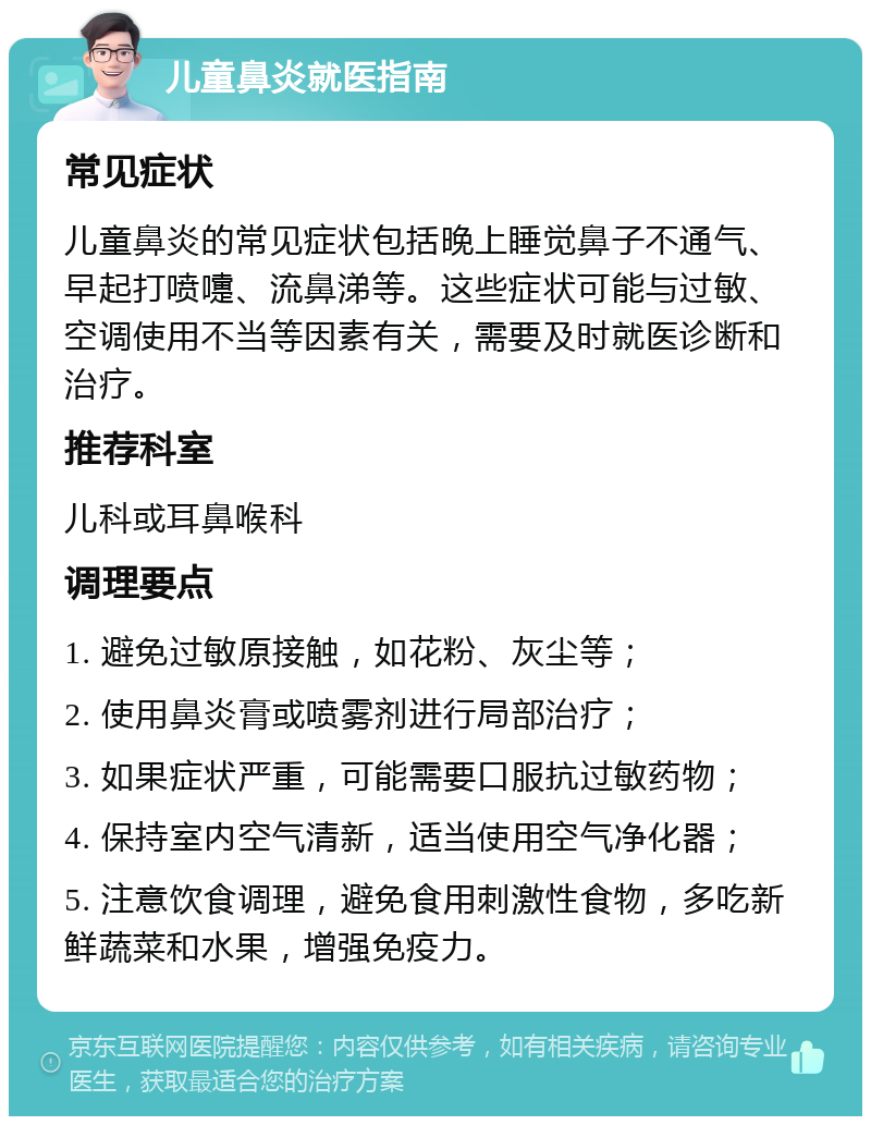 儿童鼻炎就医指南 常见症状 儿童鼻炎的常见症状包括晚上睡觉鼻子不通气、早起打喷嚏、流鼻涕等。这些症状可能与过敏、空调使用不当等因素有关，需要及时就医诊断和治疗。 推荐科室 儿科或耳鼻喉科 调理要点 1. 避免过敏原接触，如花粉、灰尘等； 2. 使用鼻炎膏或喷雾剂进行局部治疗； 3. 如果症状严重，可能需要口服抗过敏药物； 4. 保持室内空气清新，适当使用空气净化器； 5. 注意饮食调理，避免食用刺激性食物，多吃新鲜蔬菜和水果，增强免疫力。