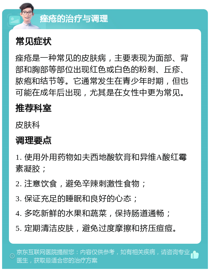 痤疮的治疗与调理 常见症状 痤疮是一种常见的皮肤病，主要表现为面部、背部和胸部等部位出现红色或白色的粉刺、丘疹、脓疱和结节等。它通常发生在青少年时期，但也可能在成年后出现，尤其是在女性中更为常见。 推荐科室 皮肤科 调理要点 1. 使用外用药物如夫西地酸软膏和异维A酸红霉素凝胶； 2. 注意饮食，避免辛辣刺激性食物； 3. 保证充足的睡眠和良好的心态； 4. 多吃新鲜的水果和蔬菜，保持肠道通畅； 5. 定期清洁皮肤，避免过度摩擦和挤压痘痘。