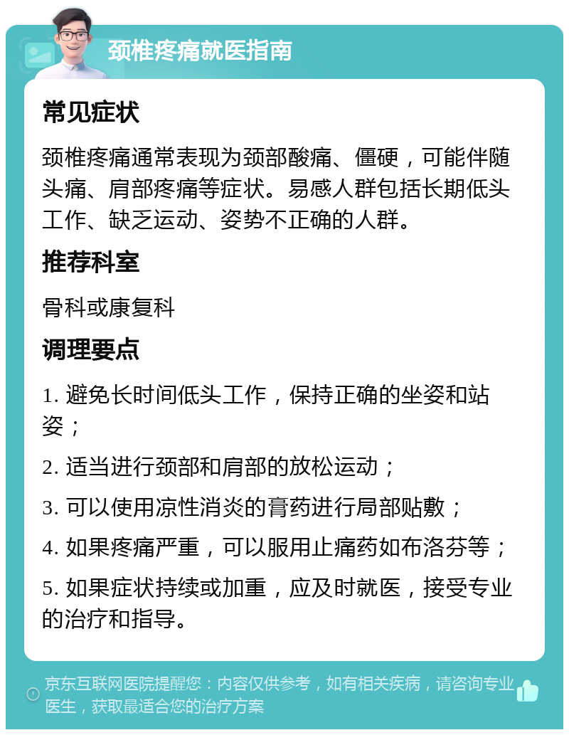 颈椎疼痛就医指南 常见症状 颈椎疼痛通常表现为颈部酸痛、僵硬，可能伴随头痛、肩部疼痛等症状。易感人群包括长期低头工作、缺乏运动、姿势不正确的人群。 推荐科室 骨科或康复科 调理要点 1. 避免长时间低头工作，保持正确的坐姿和站姿； 2. 适当进行颈部和肩部的放松运动； 3. 可以使用凉性消炎的膏药进行局部贴敷； 4. 如果疼痛严重，可以服用止痛药如布洛芬等； 5. 如果症状持续或加重，应及时就医，接受专业的治疗和指导。