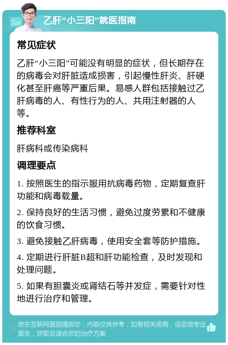 乙肝“小三阳”就医指南 常见症状 乙肝“小三阳”可能没有明显的症状，但长期存在的病毒会对肝脏造成损害，引起慢性肝炎、肝硬化甚至肝癌等严重后果。易感人群包括接触过乙肝病毒的人、有性行为的人、共用注射器的人等。 推荐科室 肝病科或传染病科 调理要点 1. 按照医生的指示服用抗病毒药物，定期复查肝功能和病毒载量。 2. 保持良好的生活习惯，避免过度劳累和不健康的饮食习惯。 3. 避免接触乙肝病毒，使用安全套等防护措施。 4. 定期进行肝脏B超和肝功能检查，及时发现和处理问题。 5. 如果有胆囊炎或肾结石等并发症，需要针对性地进行治疗和管理。