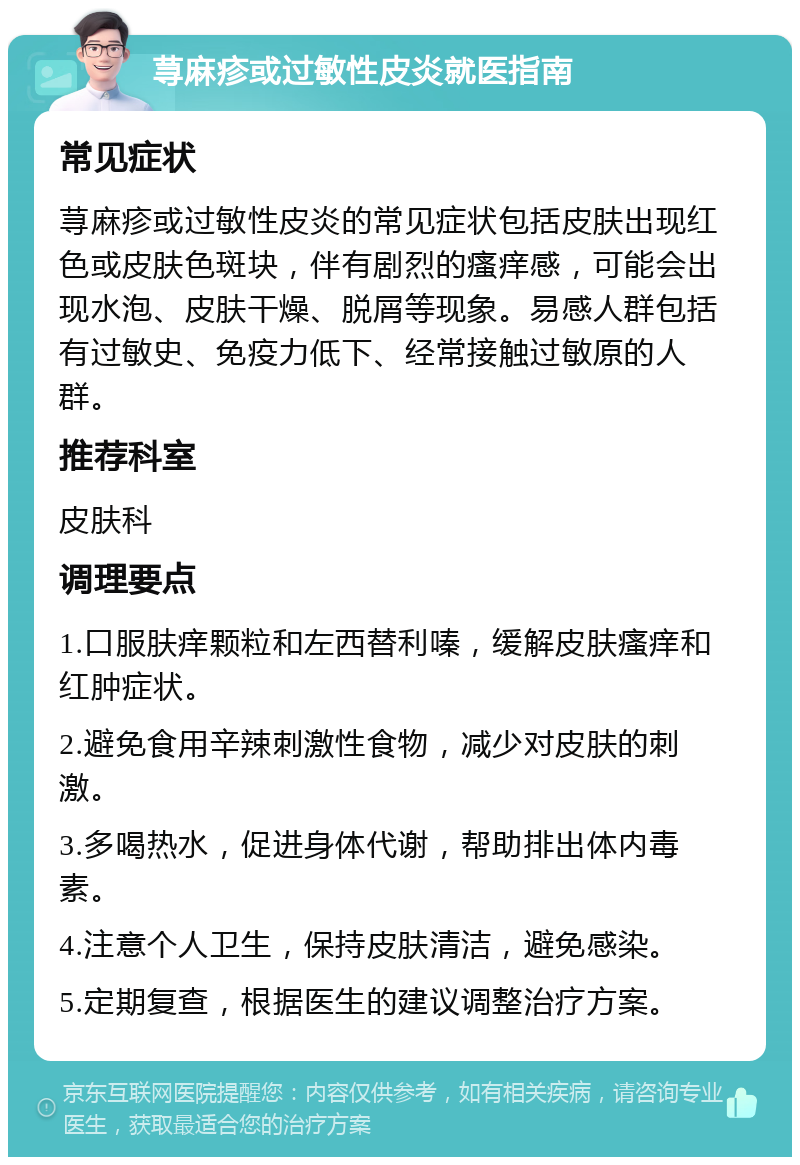 荨麻疹或过敏性皮炎就医指南 常见症状 荨麻疹或过敏性皮炎的常见症状包括皮肤出现红色或皮肤色斑块，伴有剧烈的瘙痒感，可能会出现水泡、皮肤干燥、脱屑等现象。易感人群包括有过敏史、免疫力低下、经常接触过敏原的人群。 推荐科室 皮肤科 调理要点 1.口服肤痒颗粒和左西替利嗪，缓解皮肤瘙痒和红肿症状。 2.避免食用辛辣刺激性食物，减少对皮肤的刺激。 3.多喝热水，促进身体代谢，帮助排出体内毒素。 4.注意个人卫生，保持皮肤清洁，避免感染。 5.定期复查，根据医生的建议调整治疗方案。