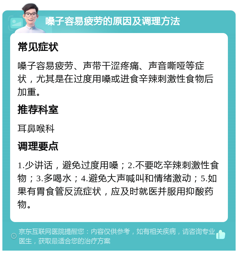 嗓子容易疲劳的原因及调理方法 常见症状 嗓子容易疲劳、声带干涩疼痛、声音嘶哑等症状，尤其是在过度用嗓或进食辛辣刺激性食物后加重。 推荐科室 耳鼻喉科 调理要点 1.少讲话，避免过度用嗓；2.不要吃辛辣刺激性食物；3.多喝水；4.避免大声喊叫和情绪激动；5.如果有胃食管反流症状，应及时就医并服用抑酸药物。