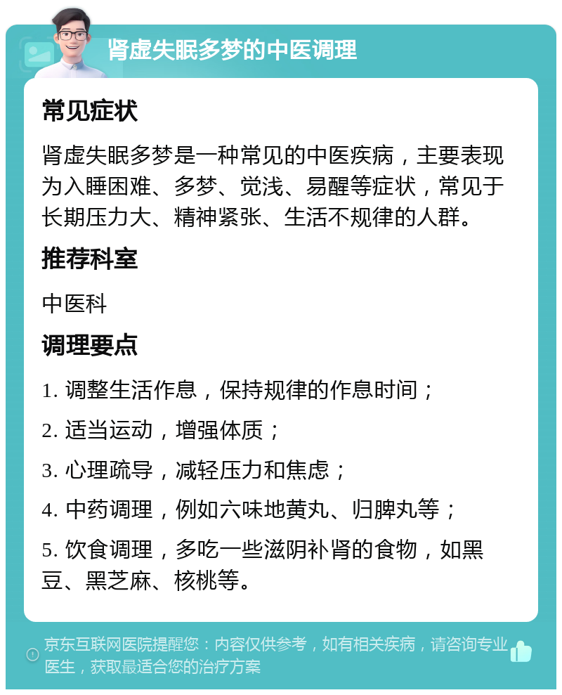 肾虚失眠多梦的中医调理 常见症状 肾虚失眠多梦是一种常见的中医疾病，主要表现为入睡困难、多梦、觉浅、易醒等症状，常见于长期压力大、精神紧张、生活不规律的人群。 推荐科室 中医科 调理要点 1. 调整生活作息，保持规律的作息时间； 2. 适当运动，增强体质； 3. 心理疏导，减轻压力和焦虑； 4. 中药调理，例如六味地黄丸、归脾丸等； 5. 饮食调理，多吃一些滋阴补肾的食物，如黑豆、黑芝麻、核桃等。