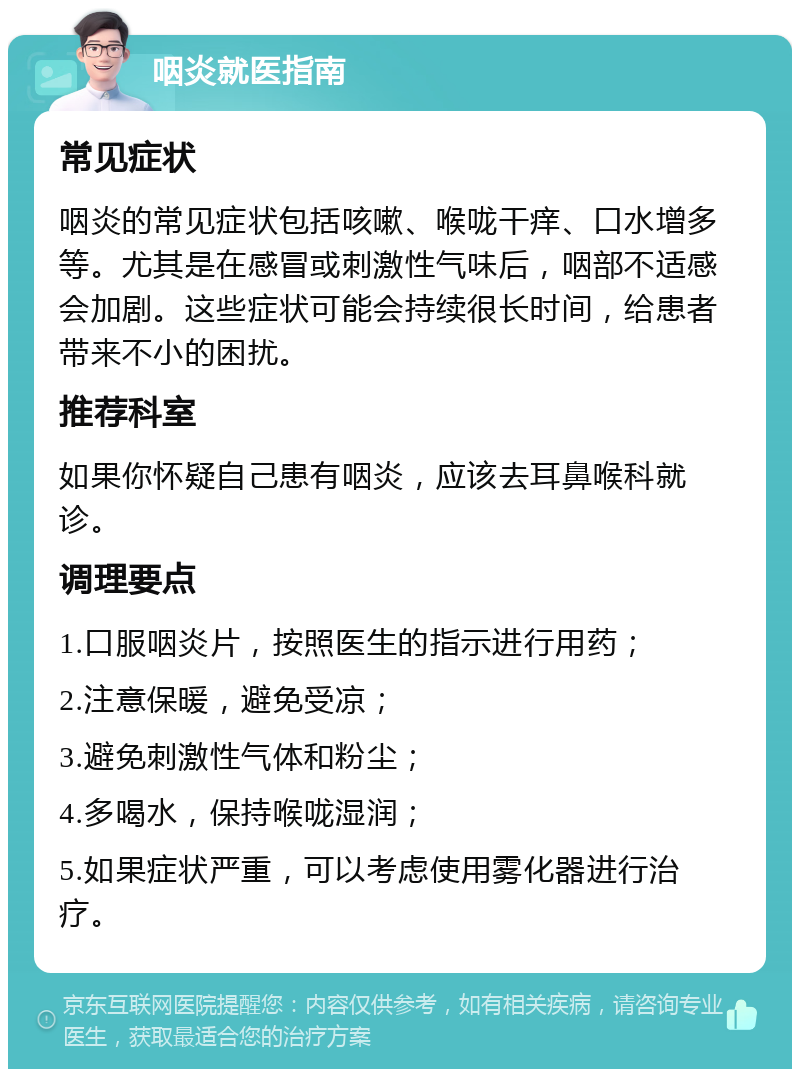 咽炎就医指南 常见症状 咽炎的常见症状包括咳嗽、喉咙干痒、口水增多等。尤其是在感冒或刺激性气味后，咽部不适感会加剧。这些症状可能会持续很长时间，给患者带来不小的困扰。 推荐科室 如果你怀疑自己患有咽炎，应该去耳鼻喉科就诊。 调理要点 1.口服咽炎片，按照医生的指示进行用药； 2.注意保暖，避免受凉； 3.避免刺激性气体和粉尘； 4.多喝水，保持喉咙湿润； 5.如果症状严重，可以考虑使用雾化器进行治疗。