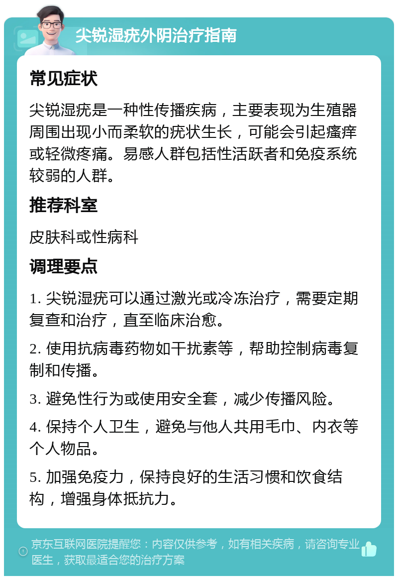 尖锐湿疣外阴治疗指南 常见症状 尖锐湿疣是一种性传播疾病，主要表现为生殖器周围出现小而柔软的疣状生长，可能会引起瘙痒或轻微疼痛。易感人群包括性活跃者和免疫系统较弱的人群。 推荐科室 皮肤科或性病科 调理要点 1. 尖锐湿疣可以通过激光或冷冻治疗，需要定期复查和治疗，直至临床治愈。 2. 使用抗病毒药物如干扰素等，帮助控制病毒复制和传播。 3. 避免性行为或使用安全套，减少传播风险。 4. 保持个人卫生，避免与他人共用毛巾、内衣等个人物品。 5. 加强免疫力，保持良好的生活习惯和饮食结构，增强身体抵抗力。