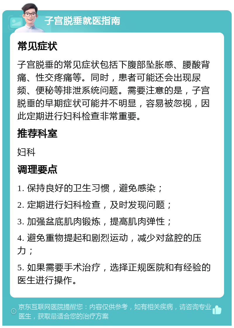 子宫脱垂就医指南 常见症状 子宫脱垂的常见症状包括下腹部坠胀感、腰酸背痛、性交疼痛等。同时，患者可能还会出现尿频、便秘等排泄系统问题。需要注意的是，子宫脱垂的早期症状可能并不明显，容易被忽视，因此定期进行妇科检查非常重要。 推荐科室 妇科 调理要点 1. 保持良好的卫生习惯，避免感染； 2. 定期进行妇科检查，及时发现问题； 3. 加强盆底肌肉锻炼，提高肌肉弹性； 4. 避免重物提起和剧烈运动，减少对盆腔的压力； 5. 如果需要手术治疗，选择正规医院和有经验的医生进行操作。