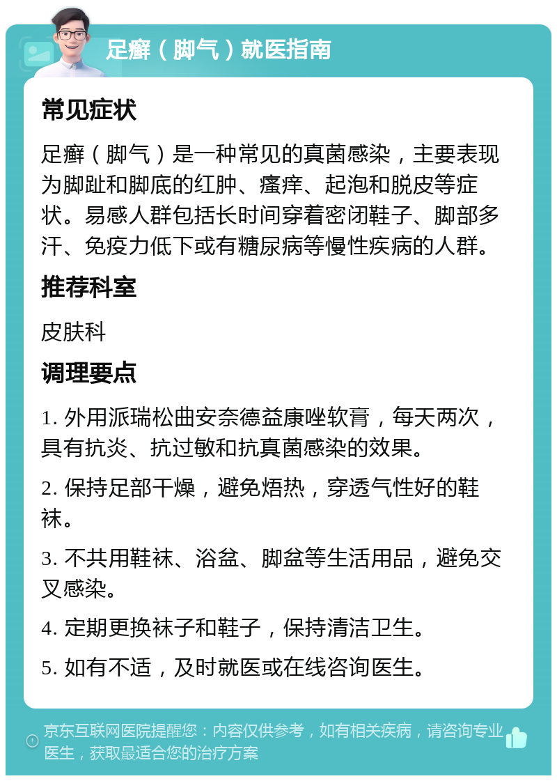 足癣（脚气）就医指南 常见症状 足癣（脚气）是一种常见的真菌感染，主要表现为脚趾和脚底的红肿、瘙痒、起泡和脱皮等症状。易感人群包括长时间穿着密闭鞋子、脚部多汗、免疫力低下或有糖尿病等慢性疾病的人群。 推荐科室 皮肤科 调理要点 1. 外用派瑞松曲安奈德益康唑软膏，每天两次，具有抗炎、抗过敏和抗真菌感染的效果。 2. 保持足部干燥，避免焐热，穿透气性好的鞋袜。 3. 不共用鞋袜、浴盆、脚盆等生活用品，避免交叉感染。 4. 定期更换袜子和鞋子，保持清洁卫生。 5. 如有不适，及时就医或在线咨询医生。