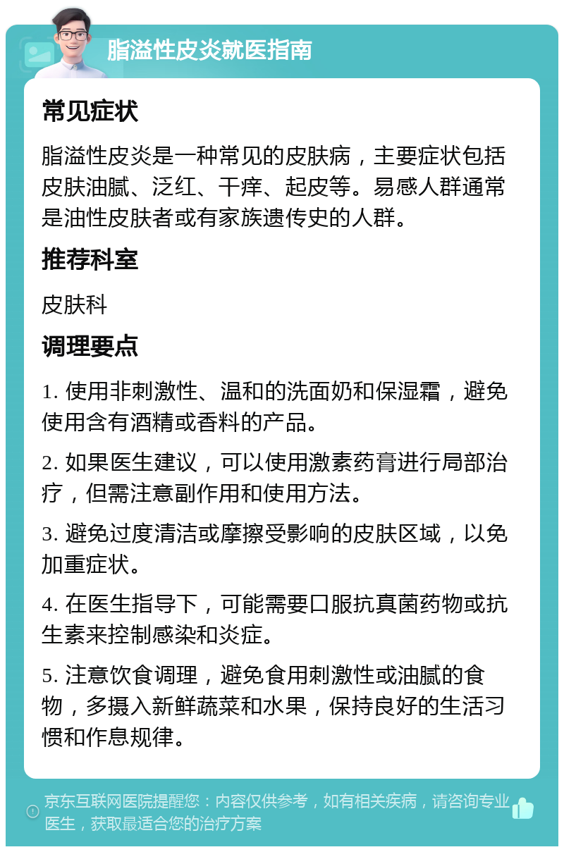 脂溢性皮炎就医指南 常见症状 脂溢性皮炎是一种常见的皮肤病，主要症状包括皮肤油腻、泛红、干痒、起皮等。易感人群通常是油性皮肤者或有家族遗传史的人群。 推荐科室 皮肤科 调理要点 1. 使用非刺激性、温和的洗面奶和保湿霜，避免使用含有酒精或香料的产品。 2. 如果医生建议，可以使用激素药膏进行局部治疗，但需注意副作用和使用方法。 3. 避免过度清洁或摩擦受影响的皮肤区域，以免加重症状。 4. 在医生指导下，可能需要口服抗真菌药物或抗生素来控制感染和炎症。 5. 注意饮食调理，避免食用刺激性或油腻的食物，多摄入新鲜蔬菜和水果，保持良好的生活习惯和作息规律。