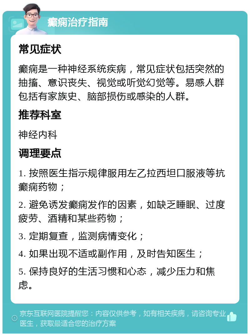 癫痫治疗指南 常见症状 癫痫是一种神经系统疾病，常见症状包括突然的抽搐、意识丧失、视觉或听觉幻觉等。易感人群包括有家族史、脑部损伤或感染的人群。 推荐科室 神经内科 调理要点 1. 按照医生指示规律服用左乙拉西坦口服液等抗癫痫药物； 2. 避免诱发癫痫发作的因素，如缺乏睡眠、过度疲劳、酒精和某些药物； 3. 定期复查，监测病情变化； 4. 如果出现不适或副作用，及时告知医生； 5. 保持良好的生活习惯和心态，减少压力和焦虑。