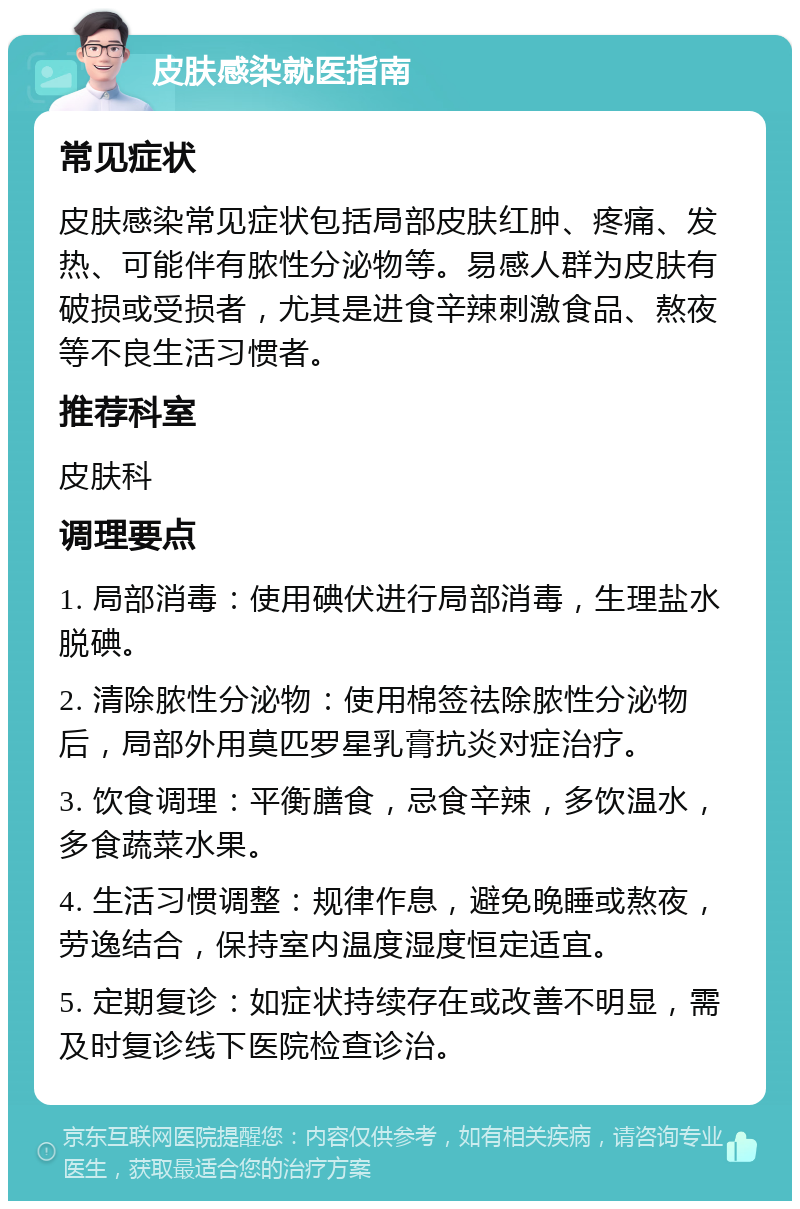 皮肤感染就医指南 常见症状 皮肤感染常见症状包括局部皮肤红肿、疼痛、发热、可能伴有脓性分泌物等。易感人群为皮肤有破损或受损者，尤其是进食辛辣刺激食品、熬夜等不良生活习惯者。 推荐科室 皮肤科 调理要点 1. 局部消毒：使用碘伏进行局部消毒，生理盐水脱碘。 2. 清除脓性分泌物：使用棉签祛除脓性分泌物后，局部外用莫匹罗星乳膏抗炎对症治疗。 3. 饮食调理：平衡膳食，忌食辛辣，多饮温水，多食蔬菜水果。 4. 生活习惯调整：规律作息，避免晚睡或熬夜，劳逸结合，保持室内温度湿度恒定适宜。 5. 定期复诊：如症状持续存在或改善不明显，需及时复诊线下医院检查诊治。