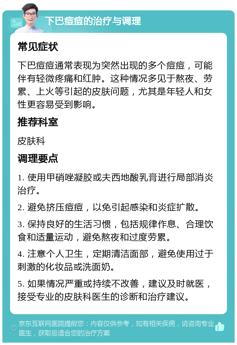 下巴痘痘的治疗与调理 常见症状 下巴痘痘通常表现为突然出现的多个痘痘，可能伴有轻微疼痛和红肿。这种情况多见于熬夜、劳累、上火等引起的皮肤问题，尤其是年轻人和女性更容易受到影响。 推荐科室 皮肤科 调理要点 1. 使用甲硝唑凝胶或夫西地酸乳膏进行局部消炎治疗。 2. 避免挤压痘痘，以免引起感染和炎症扩散。 3. 保持良好的生活习惯，包括规律作息、合理饮食和适量运动，避免熬夜和过度劳累。 4. 注意个人卫生，定期清洁面部，避免使用过于刺激的化妆品或洗面奶。 5. 如果情况严重或持续不改善，建议及时就医，接受专业的皮肤科医生的诊断和治疗建议。