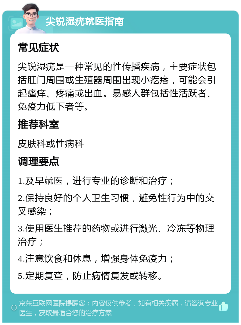 尖锐湿疣就医指南 常见症状 尖锐湿疣是一种常见的性传播疾病，主要症状包括肛门周围或生殖器周围出现小疙瘩，可能会引起瘙痒、疼痛或出血。易感人群包括性活跃者、免疫力低下者等。 推荐科室 皮肤科或性病科 调理要点 1.及早就医，进行专业的诊断和治疗； 2.保持良好的个人卫生习惯，避免性行为中的交叉感染； 3.使用医生推荐的药物或进行激光、冷冻等物理治疗； 4.注意饮食和休息，增强身体免疫力； 5.定期复查，防止病情复发或转移。