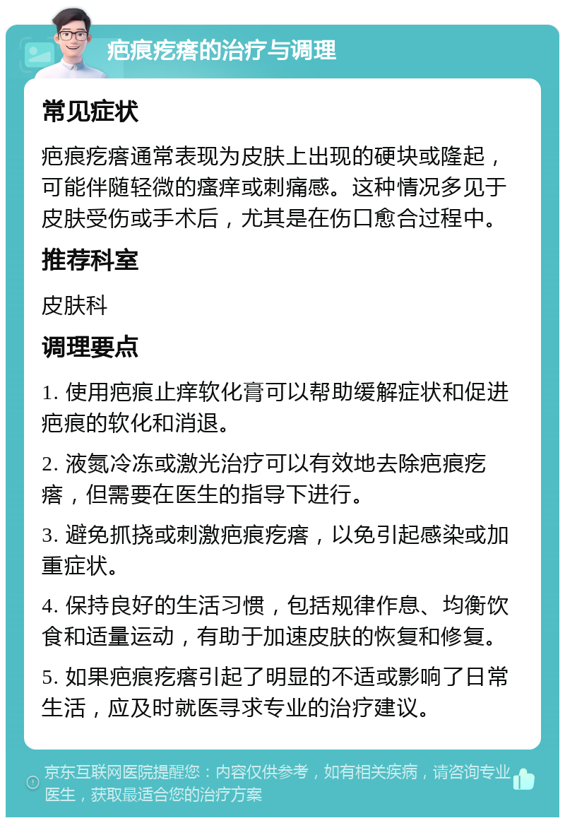 疤痕疙瘩的治疗与调理 常见症状 疤痕疙瘩通常表现为皮肤上出现的硬块或隆起，可能伴随轻微的瘙痒或刺痛感。这种情况多见于皮肤受伤或手术后，尤其是在伤口愈合过程中。 推荐科室 皮肤科 调理要点 1. 使用疤痕止痒软化膏可以帮助缓解症状和促进疤痕的软化和消退。 2. 液氮冷冻或激光治疗可以有效地去除疤痕疙瘩，但需要在医生的指导下进行。 3. 避免抓挠或刺激疤痕疙瘩，以免引起感染或加重症状。 4. 保持良好的生活习惯，包括规律作息、均衡饮食和适量运动，有助于加速皮肤的恢复和修复。 5. 如果疤痕疙瘩引起了明显的不适或影响了日常生活，应及时就医寻求专业的治疗建议。