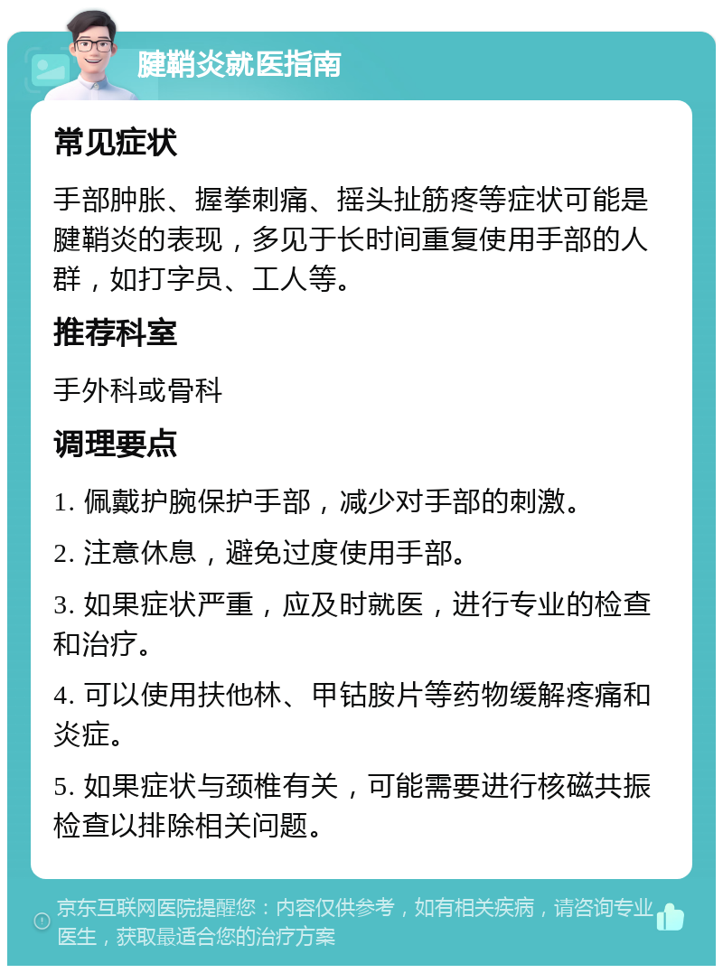 腱鞘炎就医指南 常见症状 手部肿胀、握拳刺痛、摇头扯筋疼等症状可能是腱鞘炎的表现，多见于长时间重复使用手部的人群，如打字员、工人等。 推荐科室 手外科或骨科 调理要点 1. 佩戴护腕保护手部，减少对手部的刺激。 2. 注意休息，避免过度使用手部。 3. 如果症状严重，应及时就医，进行专业的检查和治疗。 4. 可以使用扶他林、甲钴胺片等药物缓解疼痛和炎症。 5. 如果症状与颈椎有关，可能需要进行核磁共振检查以排除相关问题。