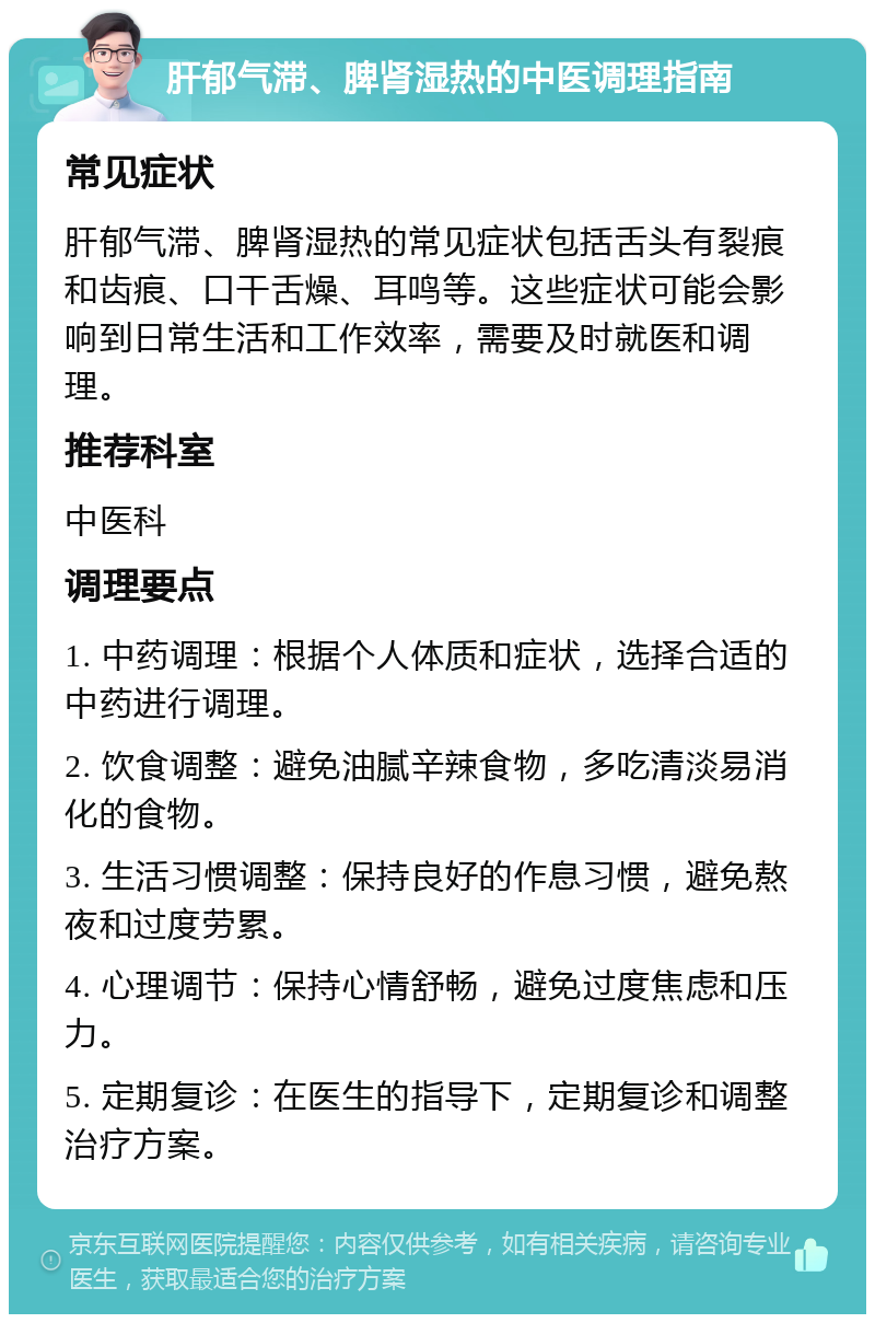 肝郁气滞、脾肾湿热的中医调理指南 常见症状 肝郁气滞、脾肾湿热的常见症状包括舌头有裂痕和齿痕、口干舌燥、耳鸣等。这些症状可能会影响到日常生活和工作效率，需要及时就医和调理。 推荐科室 中医科 调理要点 1. 中药调理：根据个人体质和症状，选择合适的中药进行调理。 2. 饮食调整：避免油腻辛辣食物，多吃清淡易消化的食物。 3. 生活习惯调整：保持良好的作息习惯，避免熬夜和过度劳累。 4. 心理调节：保持心情舒畅，避免过度焦虑和压力。 5. 定期复诊：在医生的指导下，定期复诊和调整治疗方案。