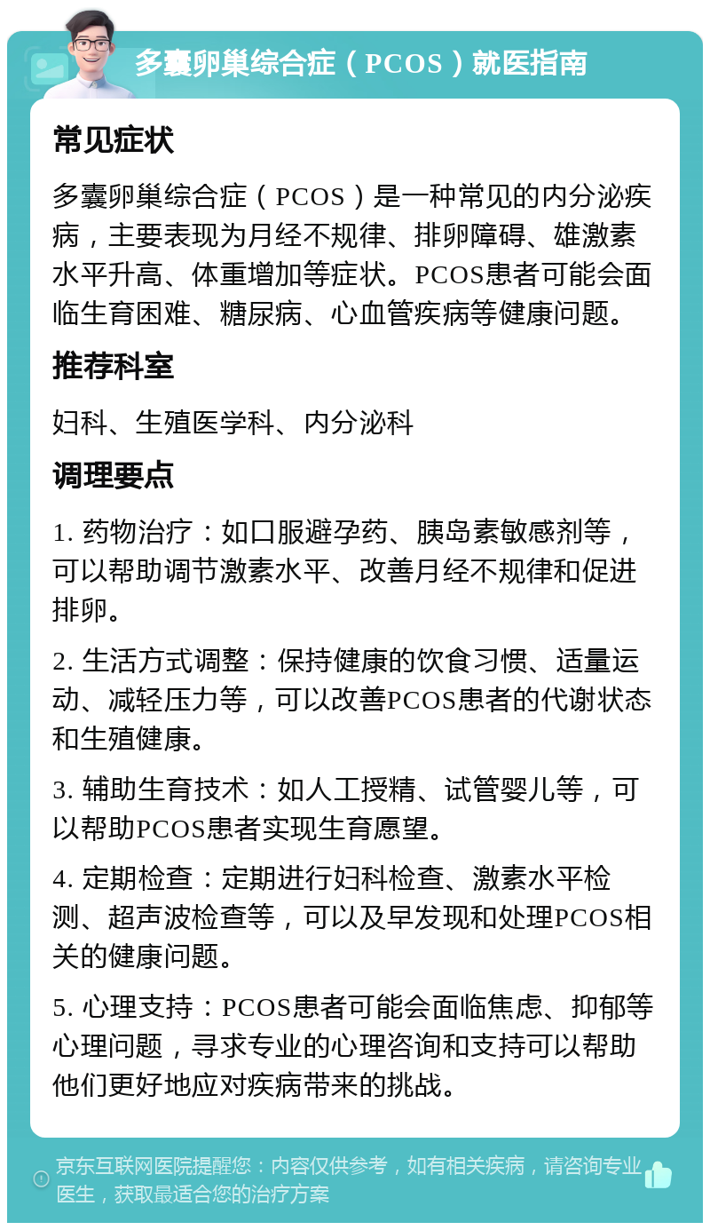 多囊卵巢综合症（PCOS）就医指南 常见症状 多囊卵巢综合症（PCOS）是一种常见的内分泌疾病，主要表现为月经不规律、排卵障碍、雄激素水平升高、体重增加等症状。PCOS患者可能会面临生育困难、糖尿病、心血管疾病等健康问题。 推荐科室 妇科、生殖医学科、内分泌科 调理要点 1. 药物治疗：如口服避孕药、胰岛素敏感剂等，可以帮助调节激素水平、改善月经不规律和促进排卵。 2. 生活方式调整：保持健康的饮食习惯、适量运动、减轻压力等，可以改善PCOS患者的代谢状态和生殖健康。 3. 辅助生育技术：如人工授精、试管婴儿等，可以帮助PCOS患者实现生育愿望。 4. 定期检查：定期进行妇科检查、激素水平检测、超声波检查等，可以及早发现和处理PCOS相关的健康问题。 5. 心理支持：PCOS患者可能会面临焦虑、抑郁等心理问题，寻求专业的心理咨询和支持可以帮助他们更好地应对疾病带来的挑战。