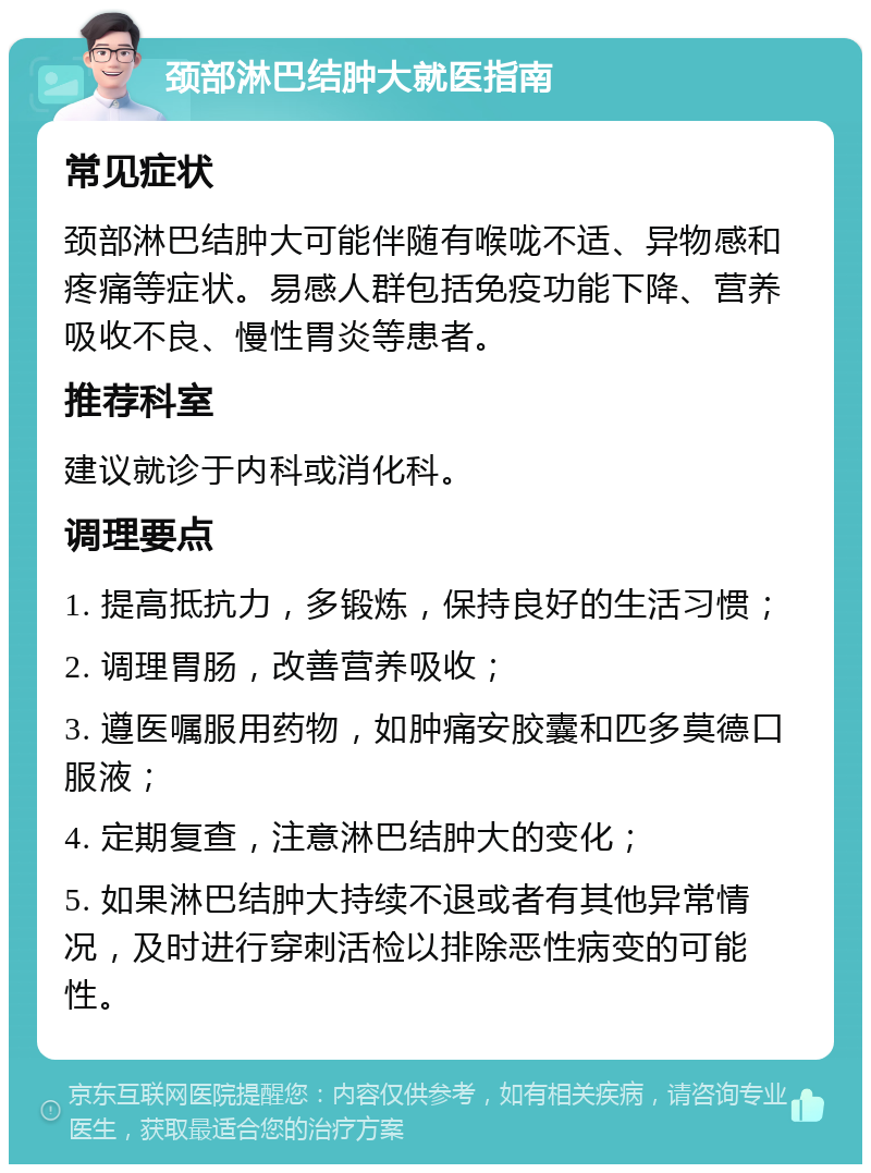 颈部淋巴结肿大就医指南 常见症状 颈部淋巴结肿大可能伴随有喉咙不适、异物感和疼痛等症状。易感人群包括免疫功能下降、营养吸收不良、慢性胃炎等患者。 推荐科室 建议就诊于内科或消化科。 调理要点 1. 提高抵抗力，多锻炼，保持良好的生活习惯； 2. 调理胃肠，改善营养吸收； 3. 遵医嘱服用药物，如肿痛安胶囊和匹多莫德口服液； 4. 定期复查，注意淋巴结肿大的变化； 5. 如果淋巴结肿大持续不退或者有其他异常情况，及时进行穿刺活检以排除恶性病变的可能性。