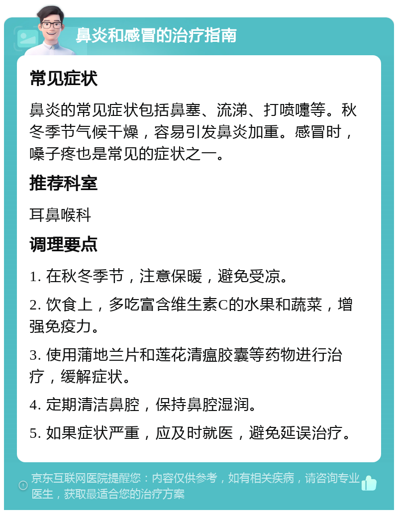 鼻炎和感冒的治疗指南 常见症状 鼻炎的常见症状包括鼻塞、流涕、打喷嚏等。秋冬季节气候干燥，容易引发鼻炎加重。感冒时，嗓子疼也是常见的症状之一。 推荐科室 耳鼻喉科 调理要点 1. 在秋冬季节，注意保暖，避免受凉。 2. 饮食上，多吃富含维生素C的水果和蔬菜，增强免疫力。 3. 使用蒲地兰片和莲花清瘟胶囊等药物进行治疗，缓解症状。 4. 定期清洁鼻腔，保持鼻腔湿润。 5. 如果症状严重，应及时就医，避免延误治疗。