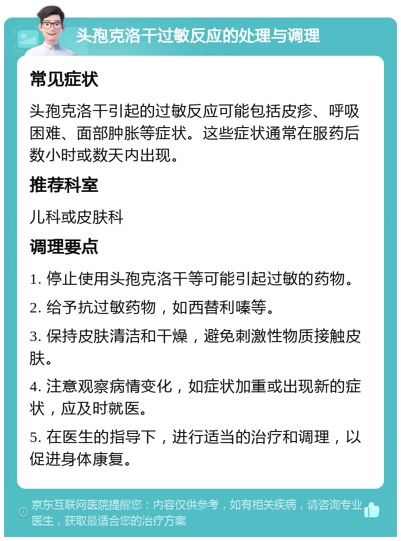 头孢克洛干过敏反应的处理与调理 常见症状 头孢克洛干引起的过敏反应可能包括皮疹、呼吸困难、面部肿胀等症状。这些症状通常在服药后数小时或数天内出现。 推荐科室 儿科或皮肤科 调理要点 1. 停止使用头孢克洛干等可能引起过敏的药物。 2. 给予抗过敏药物，如西替利嗪等。 3. 保持皮肤清洁和干燥，避免刺激性物质接触皮肤。 4. 注意观察病情变化，如症状加重或出现新的症状，应及时就医。 5. 在医生的指导下，进行适当的治疗和调理，以促进身体康复。