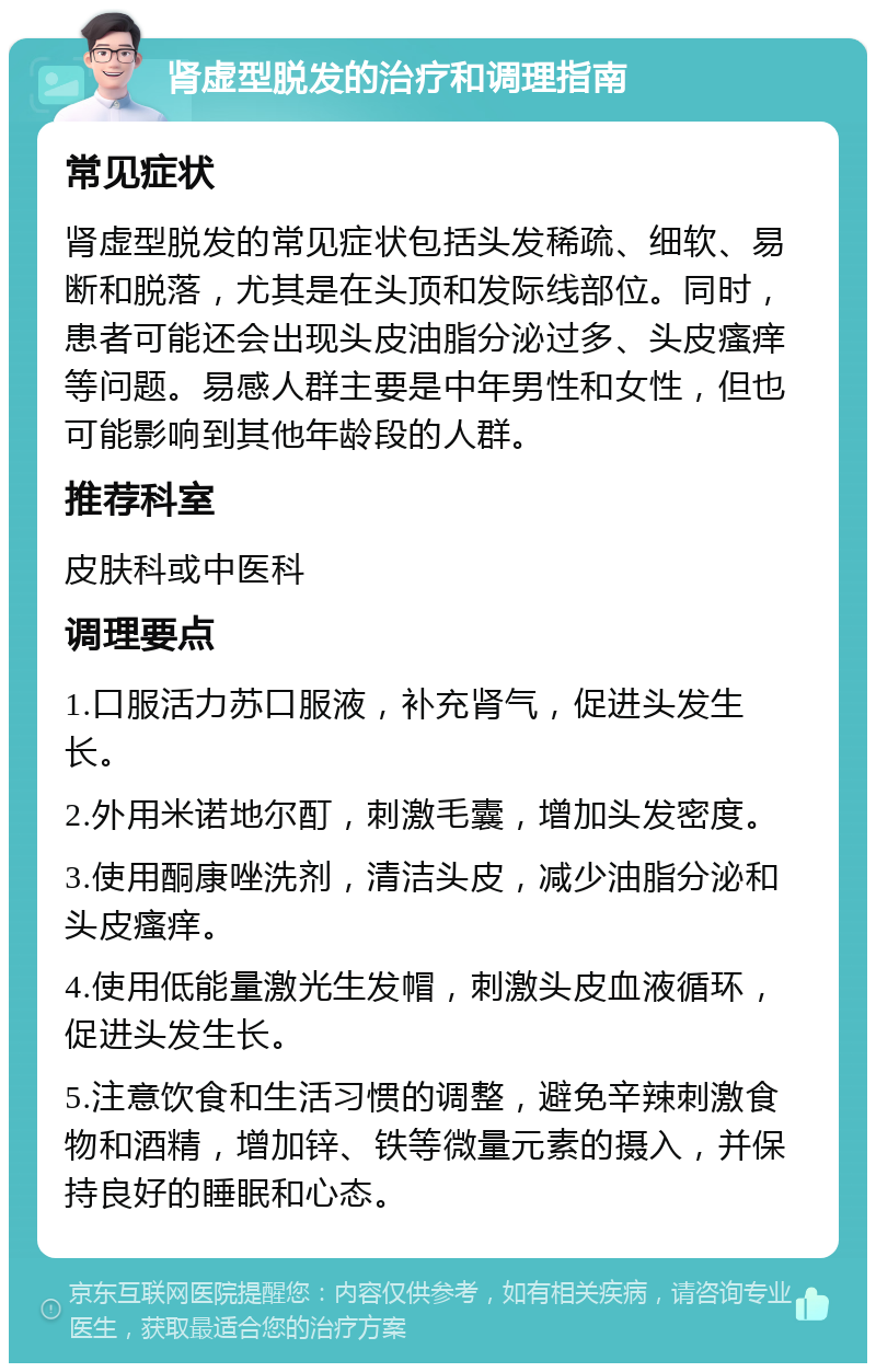 肾虚型脱发的治疗和调理指南 常见症状 肾虚型脱发的常见症状包括头发稀疏、细软、易断和脱落，尤其是在头顶和发际线部位。同时，患者可能还会出现头皮油脂分泌过多、头皮瘙痒等问题。易感人群主要是中年男性和女性，但也可能影响到其他年龄段的人群。 推荐科室 皮肤科或中医科 调理要点 1.口服活力苏口服液，补充肾气，促进头发生长。 2.外用米诺地尔酊，刺激毛囊，增加头发密度。 3.使用酮康唑洗剂，清洁头皮，减少油脂分泌和头皮瘙痒。 4.使用低能量激光生发帽，刺激头皮血液循环，促进头发生长。 5.注意饮食和生活习惯的调整，避免辛辣刺激食物和酒精，增加锌、铁等微量元素的摄入，并保持良好的睡眠和心态。