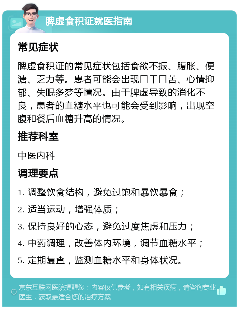 脾虚食积证就医指南 常见症状 脾虚食积证的常见症状包括食欲不振、腹胀、便溏、乏力等。患者可能会出现口干口苦、心情抑郁、失眠多梦等情况。由于脾虚导致的消化不良，患者的血糖水平也可能会受到影响，出现空腹和餐后血糖升高的情况。 推荐科室 中医内科 调理要点 1. 调整饮食结构，避免过饱和暴饮暴食； 2. 适当运动，增强体质； 3. 保持良好的心态，避免过度焦虑和压力； 4. 中药调理，改善体内环境，调节血糖水平； 5. 定期复查，监测血糖水平和身体状况。