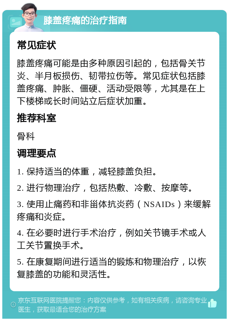 膝盖疼痛的治疗指南 常见症状 膝盖疼痛可能是由多种原因引起的，包括骨关节炎、半月板损伤、韧带拉伤等。常见症状包括膝盖疼痛、肿胀、僵硬、活动受限等，尤其是在上下楼梯或长时间站立后症状加重。 推荐科室 骨科 调理要点 1. 保持适当的体重，减轻膝盖负担。 2. 进行物理治疗，包括热敷、冷敷、按摩等。 3. 使用止痛药和非甾体抗炎药（NSAIDs）来缓解疼痛和炎症。 4. 在必要时进行手术治疗，例如关节镜手术或人工关节置换手术。 5. 在康复期间进行适当的锻炼和物理治疗，以恢复膝盖的功能和灵活性。