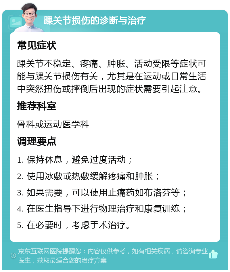 踝关节损伤的诊断与治疗 常见症状 踝关节不稳定、疼痛、肿胀、活动受限等症状可能与踝关节损伤有关，尤其是在运动或日常生活中突然扭伤或摔倒后出现的症状需要引起注意。 推荐科室 骨科或运动医学科 调理要点 1. 保持休息，避免过度活动； 2. 使用冰敷或热敷缓解疼痛和肿胀； 3. 如果需要，可以使用止痛药如布洛芬等； 4. 在医生指导下进行物理治疗和康复训练； 5. 在必要时，考虑手术治疗。