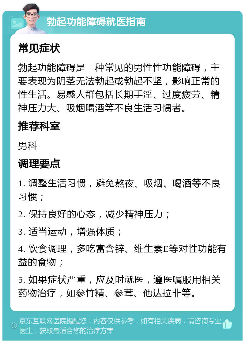 勃起功能障碍就医指南 常见症状 勃起功能障碍是一种常见的男性性功能障碍，主要表现为阴茎无法勃起或勃起不坚，影响正常的性生活。易感人群包括长期手淫、过度疲劳、精神压力大、吸烟喝酒等不良生活习惯者。 推荐科室 男科 调理要点 1. 调整生活习惯，避免熬夜、吸烟、喝酒等不良习惯； 2. 保持良好的心态，减少精神压力； 3. 适当运动，增强体质； 4. 饮食调理，多吃富含锌、维生素E等对性功能有益的食物； 5. 如果症状严重，应及时就医，遵医嘱服用相关药物治疗，如参竹精、参茸、他达拉非等。