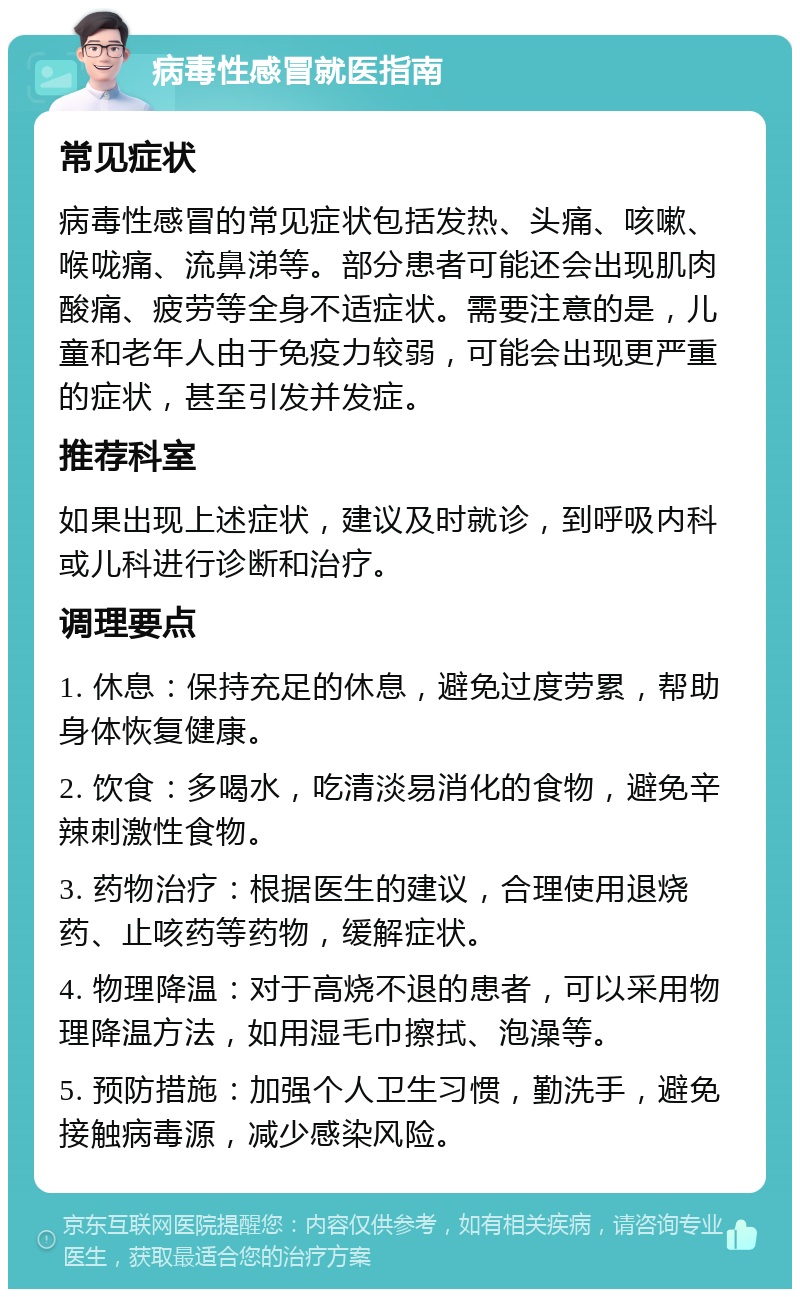 病毒性感冒就医指南 常见症状 病毒性感冒的常见症状包括发热、头痛、咳嗽、喉咙痛、流鼻涕等。部分患者可能还会出现肌肉酸痛、疲劳等全身不适症状。需要注意的是，儿童和老年人由于免疫力较弱，可能会出现更严重的症状，甚至引发并发症。 推荐科室 如果出现上述症状，建议及时就诊，到呼吸内科或儿科进行诊断和治疗。 调理要点 1. 休息：保持充足的休息，避免过度劳累，帮助身体恢复健康。 2. 饮食：多喝水，吃清淡易消化的食物，避免辛辣刺激性食物。 3. 药物治疗：根据医生的建议，合理使用退烧药、止咳药等药物，缓解症状。 4. 物理降温：对于高烧不退的患者，可以采用物理降温方法，如用湿毛巾擦拭、泡澡等。 5. 预防措施：加强个人卫生习惯，勤洗手，避免接触病毒源，减少感染风险。